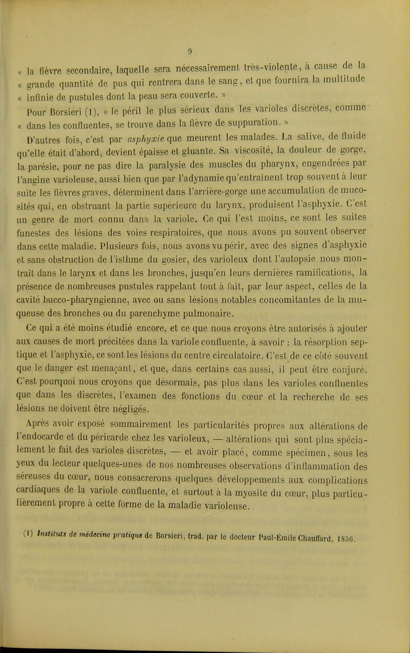 ^ la fièvre secondaire, laquelle sera nécessairement très-violente, à cause de la « grande quantité de pus qui rentrera dans le sang, et que fournira la multitude « infinie de pustules dont la peau sera couverte. » Pour Borsieri (1), « le péril le plus sérieux dans les varioles discrètes, comme « dans les confluentes, se trouve dans la fièvre de suppuration. » D’autres fois, c’est par asphyxie que meurent les malades. La salive, de fluide qu’elle était d’abord, devient épaisse et gluante. Sa viscosité, la douleur de gorge, la parésie, pour ne pas dire la paralysie des muscles du pharynx, engendrées par l’angine varioleuse, aussi bien que par l’adynamie qu’entraînent trop souvent à leur suite les fièvres graves, déterminent dans l’arrière-gorge une accumulation de muco- sités qui, en obstruant la partie supérieure du larynx, produisent l’asphyxie. C’est un genre de mort connu dans la variole. Ce qui l’est moins, ce sont les suites funestes des lésions des voies respiratoires, que nous avons pu souvent observer dans cette maladie. Plusieurs fois, nous avons vu périr, avec des signes d’asphyxie et sans obstruction de l’isthme du gosier, des varioleux dont l’autopsie nous mon- trait dans le larynx et dans les bronches, jusqu’en leurs dernières ramifications, la présence de nombreuses pustules rappelant tout à fait, par leur aspect, celles de la cavité bucco-pharyngienne, avec ou sans lésions notables concomitantes de la mu- queuse des bronches ou du parenchyme pulmonaire. Ce qui a été moins étudié encore, et ce que nous croyons être autorisés à ajouter aux causes de mort précitées dans la variole confluente, à savoir : la résorption sep- tique et l’asphyxie, ce sont les lésions du centre circulatoire. C’est de ce coté souvent que le danger est menaçant, et que, dans certains cas aussi, il peut être conjuré. C’est pourquoi nous croyons que désormais, pas plus dans les varioles confluentes que dans les discrètes, l’examen des fonctions du cœur et la recherche de ses lésions ne doivent être négligés. Après avoir exposé sommairement les particularités propres aux altérations de 1 endocarde et du péricarde chez les varioleux, — altéralions qui sont plus spécia- lement le fait des varioles discrètes, — et avoir placé, comme spécimen, sous les yeux du lecteur quelques-unes de nos nombreuses observations d’inflammation des séreuses du cœur, nous consacrerons quelques développements aux complications cardiaques de la variole confluente, et surtout à la myosite du cœur, plus particu- lièrement propre à cette forme de la maladie varioleuse. (1) Instituts de médecine pratique de Borsieri, trad. par le docteur Paul-Émile Chauffard, (856.