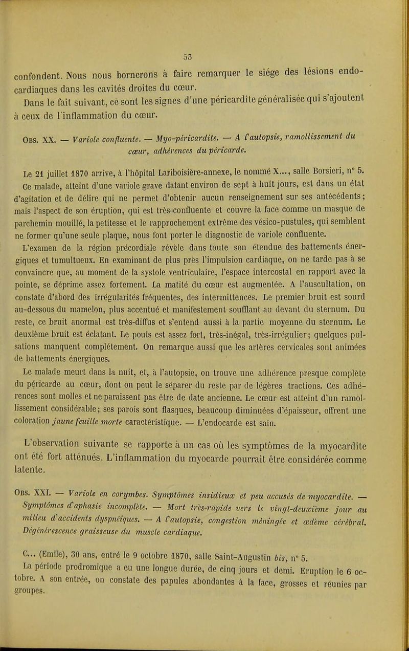confondent. Nous nous bornerons à faire remarquer le siège des lésions endo- cardiaques dans les cavités droites du cœur. Dans le fait suivant, ce sont les signes d’une péricardite généralisée qui s’ajoutent à ceux de l'inflammation du cœur. Obs. XX. — Variole C07ifluente. — M^jo-péricardiie. — A Cautopsie, ramollissement du cœur, adhérences du péricarde. Le 21 juillet 1870 arrive, à riiôpilal Lariboisière-annexe, le nommé X..., salle Borsieri, n” 5. Ce malade, atteint d’une variole grave datant environ de sept à huit jours, est dans un état d’agitation et de délire qui ne permet d’obtenir aucun renseignement sur ses antécédents; mais l’aspect de son éruption, qui est très-confluente et couvre la face comme un masque de parchemin mouillé, la petitesse et le rapprochement extrême des vésico-pustules, qui semblent ne former qu’une seule plaque, nous font porter le diagnostic de variole confluente. L’examen de la région précordiale révèle dans toute son étendue des battements éner- giques et tumultueux. En examinant de plus près l’impulsion cardiaque, on ne larde pas à se convaincre que, au moment de la systole ventriculaire, l’espace intercostal en rapport avec la pointe, se déprime assez fortement. La matité du cœui' est augmentée. A l’auscultation, on constate d’abord des irrégularités fréquentes, des intermittences. Le premier bruit est sourd au-dessous du mamelon, plus accentué et manifestement soufflant au devant du sternum. Du reste, ce bruit anormal est très-diffus et s’entend aussi à la partie moyenne du sternum. Le deuxième bruit est éclatant. Le pouls est assez fort, très-inégal, très-irrégulier; quelques pul- sations manquent complètement. On remarque aussi que les artères cervicales sont animées de battements énergiques. Le malade meurt dans k nuit, et, à l’autopsie, on trouve une adhérence presque complète du péricarde au cœur, dont on peut le séparer du reste par de légères tractions. Ces adhé- rences sont molles et ne paraissent pas être de date ancienne. Le cœur est atteint d’un ramol- lissement considérable; ses parois sont flasques, beaucoup diminuées d’épaisseur, offrent une coXoreLimn jaune feuille morte caractéristique. — L’endocarde est sain. L observation suivante se rapporte à un cas où les symptômes de la myocardite ont été fort atténués. L’inflammation du myocarde pourrait être considérée comme latente. Obs. XXL Variole en corymbes. Symptômes insidieux et peu accusés de myocardite. — Symptômes d aphasie incomplète. — Mort très-rapide vers le viiigl-dcuxième jour au milieu d accidents dyspnéiques. — A l'autopsie, congestion méningée et œdème cérébral. Dégénérescence graisseuse du muscle cardiaque. C... (Emile), 30 ans, entré le 9 octobre 1870, salle Saint-Augustin bis, n” 5. La période prodromique a eu une longue durée, de cinq jours et demi. Eruption le 6 oc- tobre. A son entrée, on constate des papules abondantes à la face, grosses et réunies par groupes.