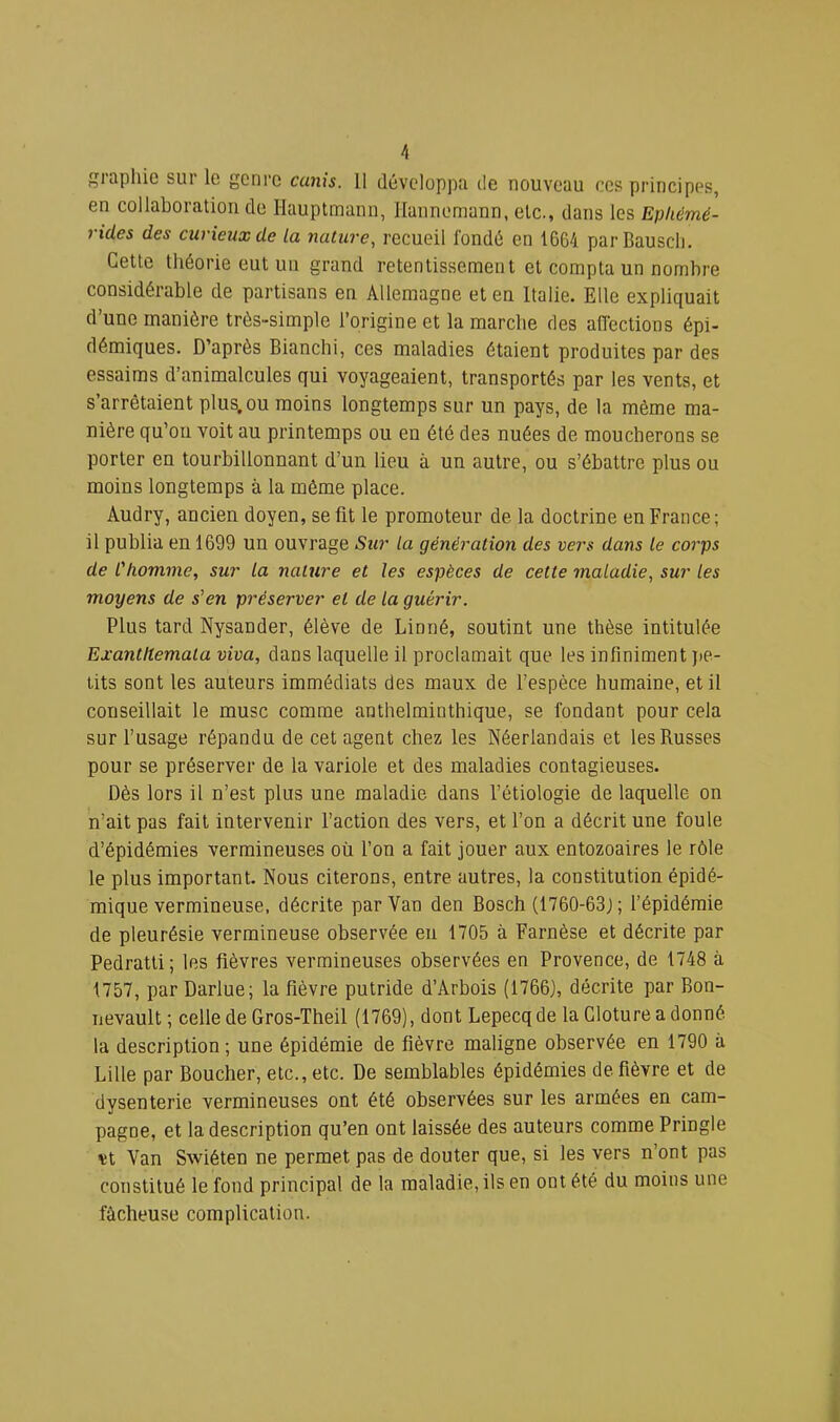 giaphio sur le genre cunis. 11 développa de nouveau ces principes, en collaboration de liauptmann, llaiinemann, etc., dans les Epliémé- rides des curieux de la nature, recueil fondé en 1664 parBauscIi. Cette théorie eut un grand retentissement et compta un nombre considérable de partisans en Allemagne et en Italie. Elle expliquait d une manière très-simple l’origine et la marche des affections épi- démiques. D’après Bianchi, ces maladies étaient produites par des essaims d’animalcules qui voyageaient, transportés par les vents, et s arrêtaient plus, ou moins longtemps sur un pays, de la même ma- nière qu’on voit au printemps ou en été des nuées de moucherons se porter en tourbillonnant d’un lieu à un autre, ou s’ébattre plus ou moins longtemps à la même place. Audry, ancien doyen, se fit le promoteur de la doctrine en France; il publia en 1699 un ouvrage Sur la génération des vers dans le corps de l'homme, sur la nature et les espèces de cette maladie, sur les moyens de s'en préserver et de la guérir. Plus tard Nysander, élève de Linné, soutint une thèse intitulée ExanUtemala viva, dans laquelle il proclamait que les infiniment jte- lits sont les auteurs immédiats des maux de l’espèce humaine, et il conseillait le musc comme anthelminthique, se fondant pour cela sur l’usage répandu de cet agent chez les Néerlandais et les Russes pour se préserver de la variole et des maladies contagieuses. Dès lors il n’est plus une maladie dans l’étiologie de laquelle on n’ait pas fait intervenir l’action des vers, et l’on a décrit une foule d’épidémies vermineuses où l’on a fait jouer aux entozoaires le rôle le plus important. Nous citerons, entre autres, la constitution épidé- mique vermineuse, décrite par Van den Bosch (1760-63J ; l’épidémie de pleurésie vermineuse observée en 1705 à Farnèse et décrite par Pedratti; les fièvres vermineuses observées en Provence, de 1748 à 1757, par Darlue; la fièvre putride d’Arbois (1766), décrite par Bon- nevault ; celle de Gros-Theil (1769), dont Lepecq de la Clôture a donné, la description; une épidémie de fièvre maligne observée en 1790 à Lille par Boucher, etc., etc. De semblables épidémies de fièvre et de dysenterie vermineuses ont été observées sur les armées en cam- pagne, et la description qu’en ont laissée des auteurs comme Pringle vt Van Swiéten ne permet pas de douter que, si les vers n’ont pas constitué le fond principal de la maladie, ils en ont été du moins une fùcheuse complication.