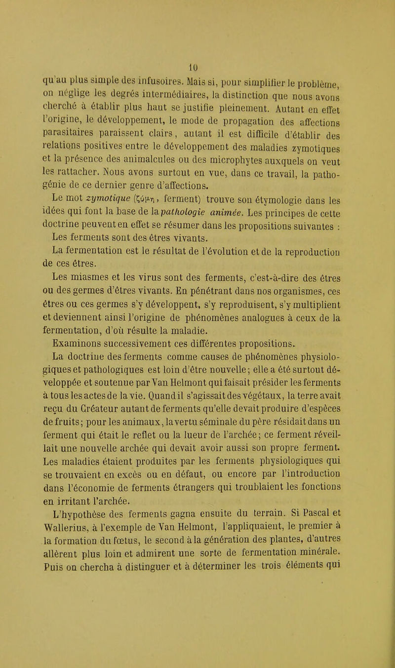 qu’au plus simple des infusoires. Mais si, pour simplilier le problème, on iiéglise les degrés intermédiaires, la distinction que nous avons cherché à établir plus haut se justifie pleinement. Autant en elfet l’origine, le développement, le mode de propagation des affections parasitaires paraissent clairs, autant il est difficile d’établir des relations positives entre le développement des maladies zymotiques et la présence des animalcules ou des microphytes auxquels on veut les rattacher. Nous avons surtout en vue, dans ce travail, la patho- génie de ce dernier genre d’affections. Le mot zymotique (î;6ij.7i , ferment) trouve son étymologie dans les idées qui font la base de la. pathologie animée. Les principes de cette doctrine peuvent en effet se résumer dans les propositions suivantes ; Les ferments sont des êtres vivants. La fermentation est le résultat de l’évolution et de la reproduction de ces êtres. Les miasmes et les virus sont des ferments, c’est-à-dire des êtres ou des germes d’êtres vivants. En pénétrant dans nos organismes, ces êtres ou ces germes s’y développent, s’y reproduisent, s’y multiplient et deviennent ainsi l’origine de phénomènes analogues à ceux de la fermentation, d’où résulte la maladie. Examinons successivement ces différentes propositions. La doctrine des ferments comme causes de phénomènes physiolo- giques et pathologiques est loin d’être nouvelle ; elle a été surtout dé- veloppée et soutenue par Van Helmont qui faisait présider les ferments à tous les actes de la vie. Quand il s’agissait des végétaux, la terre avait reçu du Créateur autant de ferments qu’elle devait produire d’espèces de fruits; pour les animaux, la vertu séminale du père résidait dans un ferment qui était le reflet ou la lueur de l’archée ; ce ferment réveil- lait une nouvelle archée qui devait avoir aussi son propre ferment. Les maladies étaient produites par les ferments physiologiques qui se trouvaient en excès ou en défaut, ou encore par l’introduction dans l’économie de ferments étrangers qui troublaient les fonctions en irritant l’archée. L’hypothèse des ferments gagna ensuite du terrain. Si Pascal et Wallerius, à l’exemple de Van Helmont, l’appliquaient, le premier à la formation du fœtus, le second à la génération des plantes, d’autres allèrent plus loin et admirent une sorte de fermentation minérale. Puis on chercha à distinguer et à déterminer les trois éléments qui