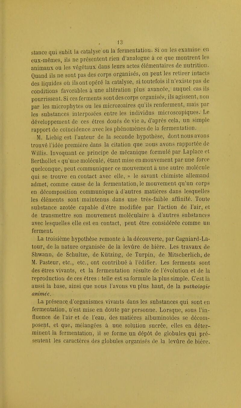 stiincc qui subit lu catalyse ou la fenueiitation. Si on les examine en eux-mêmes, ils ne présentent rien d’analogue à ce que montrent les animaux ou les végétaux dans leurs actes élémentaires de nutrition. Quand ils ne sont pas des corps organisés, on peut les retirer intacts des liquides où ils ont opéré la catalyse, si toutefois il n’existe pas de conditions favorables à une altération plus avancée, auquel cas ils pourrissent. Si ces ferments sont des corps organisés, ils agissent, non par les microphytes ou les microzoaires qu’ils renferment, mais par les substances interposées entre les individus microscopiques. Le développement de ces êtres doués de vie a, d’après cela, un simple rapport de coïncidence avec les phénomènes de la fermentation. M. Liebig est l’auteur de la seconde hypothèse, dont nous avons trouvé l’idée première dans la citation que nous avons rapportée de VVillis. Invoquant ce principe de mécanique formulé par Laplace et Berthollet « qu’une molécule, étant mise en mouvement par une force quelconque, peut communiquer ce mouvement à une autre molécule qui se trouve en contact avec elle, » le savant chimiste allemand admet, comme cause de la fermentation, le mouvement qu’un corps en décomposition communique à d’autres matières dans lesquelles les éléments sont maintenus dans une très-faible affinité. Toute substance azotée capable d’être modifiée par l’action de l’air, et de transmettre son mouvement moléculaire à d’autres substances avec lesquelles elle est en contact, peut être considérée comme un ferment. La troisième hypothèse remonte à la découverte, par Cagniard-La- tour, de la nature organisée de la levûre de bière. Les travaux de Shwann, de Schultze, de Kützing, de Turpin, de Mitscberlich, de M. Pasteur, etc., etc., ont contribué à l’édifier. Les ferments sont des êtres vivants, et la fermentation résulte de l’évolution et de la reproduction de ces êtres ; telle est sa formule la plus simple. C’est là aussi la base, ainsi que nous l’avons vu plus haut, de la pathologie animée. La présence d’organismes vivants dans les substances qui sont en fermentation, n’est mise en doute par personne. Lorsque, sous l’in- fluence de l’air et de l’eau, des matières albuminoïdes se décom- posent, et que, mélangées à une solution sucrée, elles en déter- minent la fermentation, il se forme un dépôt de globules qui pré- sentent les caractères des globules organisés de la levûre de bière.