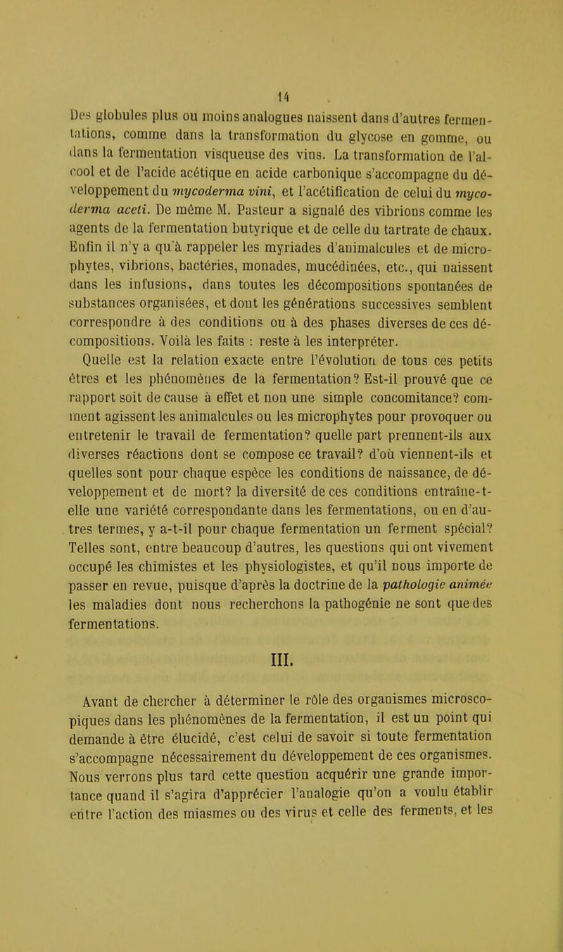 Des globules plus ou moins analogues naissent dans d’autres fermen- tations, comme dans la transformation du glycose en gomme, ou dans la fermentation visqueuse des vins. La transformation de l’al- cool et de l’acide acétique en acide carbonique s’accompagne du dé- veloppement du mycoderma vint, et l’acétification de celui du myco- derma aceli. De môme M. Pasteur a signalé des vibrions comme les agents de la fermentation butyrique et de celle du tartrate de chaux. Enfin il n’y a qu'à rappeler les myriades d’animalcules et de micro- phytes, vibrions, bactéries, monades, mucédinées, etc., qui naissent dans les infusions, dans toutes les décompositions spontanées de substances organisées, et dout les générations successives semblent correspondre à des conditions ou à des phases diverses de ces dé- compositions. Voilà les faits : reste à les interpréter. Quelle est la relation exacte entre l’évolution de tous ces petits êtres et les phénomènes de la fermentation? Est-il prouvé que ce rapport soit de cause à effet et non une simple concomitance? com- ment agissent les animalcules ou les microphytes pour provoquer ou entretenir le travail de fermentation? quelle part prennent-ils aux diverses réactions dont se compose ce travail? d’où viennent-ils et quelles sont pour chaque espèce les conditions de naissance, de dé- veloppement et de mort? la diversité de ces conditions entraîiie-t- elle une variété correspondante dans les fermentations, ou en d’au- tres termes, y a-t-il pour chaque fermentation un ferment spécial? Telles sont, entre beaucoup d’autres, les questions qui ont vivement occupé les chimistes et les physiologistes, et qu’il nous importe de passer en revue, puisque d’après la doctrine de la pathoLogie animée les maladies dont nous recherchons la pathogénie ne sont que des fermentations. III. Avant de chercher à déterminer le rôle des organismes microsco- piques dans les phénomènes de la fermentation, il est un point qui demande à être élucidé, c’est celui de savoir si toute fermentation s’accompagne nécessairement du développement de ces organismes. Nous verrons plus tard cette question acquérir une grande impor- tance quand il s’agira d’apprécier l’analogie qu’on a voulu établir entre l’action des miasmes ou des virus et celle des ferments, et les