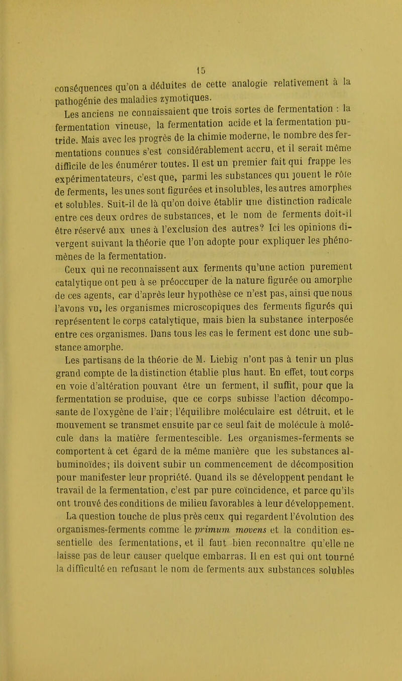 conséquences qu’on a déduites de cette analogie relativement à la palhogénie des maladies zymotiques. Les anciens ne connaissaient que trois sortes de fermentation ; la fermentation vineuse, la fermentation acide et la fermentation pu- tride. Mais avec les progrès de la chimie moderne, le nombre des fer- mentations connues s’est considérablement accru, et il serait même difficile de les énumérer toutes. 11 est un premier fait qui frappe les expérimentateurs, c’est que, parmi les substances qui jouent le rôle de ferments, les unes sont figurées et insolubles, les autres amorphes et solubles. Suit-il de là qu’on doive établir une distinction radicale entre ces deux ordres de substances, et le nom de ferments doit-il être réservé aux unes à l’exclusion des autres? Ici les opinions di- vergent suivant la théorie que l’on adopte pour expliquer les phéno- mènes de la fermentation. Ceux qui ne reconnaissent aux ferments qu’une action purement catalytique ont peu à se préoccuper de la nature figurée ou amorphe de ces agents, car d’après leur hypothèse ce n’est pas, ainsi que nous l’avons vu, les organismes microscopiques des ferments figurés qui représentent le corps catalytique, mais bien la substance interposée entre ces organismes. Dans tous les cas le ferment est donc une sub- stance amorphe. Les partisans de la théorie de M. Liebig n’ont pas à tenir un plus grand compte de la distinction établie plus haut. En effet, tout corps en voie d’altération pouvant être un ferment, il suffit, pour que la fermentation se produise, que ce corps subisse l’action décompo- sante de l’oxygène de l’air; l’équilibre moléculaire est détruit, et le mouvement se transmet ensuite par ce seul fait de molécule à molé- cule dans la matière fermentescible. Les organismes-ferments se comportent à cet égard de la même manière que les substances al- buminoïdes; ils doivent subir un commencement de décomposition pour manifester leur propriété. Quand ils se développent pendant le travail de la fermentation, c’est par pure coïncidence, et parce qu’ils ont trouvé des conditions de milieu favorables à leur développement. La question touche de plus près ceux qui regardent l’évolution des organismes-ferments comme le primum movens et la condition es- sentielle des fermentations, et il faut bien reconnaître qu’elle ne laisse pas de leur causer quelque embarras. 11 en est qui ont tourné la difficulté en refusant le nom de ferments aux substances solubles