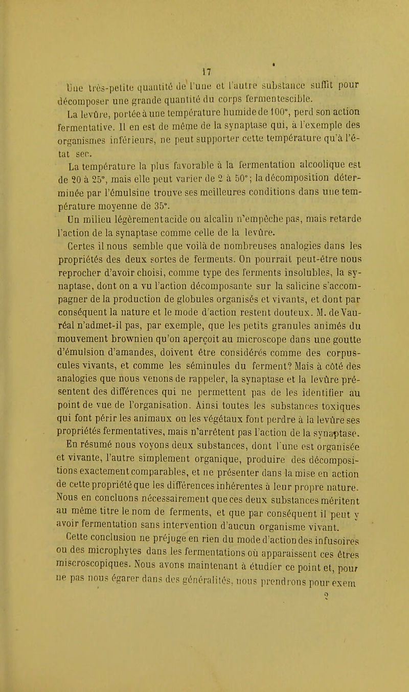 Une irès-petite quantité lie'l’une cl l'autre substance sulllt pour décomposer une grande quantité du corps fermentescible. La levfire, portée à une température humide de 100°, perd son action fermentative. 11 en est de môme de la synaplase qui, à Texemple des organismes inférieurs, ne peut supporter celte température qu’à l’é- tat sec. La température la plus favor able à la fei-mentation alcoolique est de ?0 à 25°, mais elle peut vaiâer de 2 à 50”; la décomposition déter’- miuée par l’éraulsine trouve ses meilleui'es conditions dans une tem- pérature moyenne de 35°. Un milieu légèrement acide ou alcalin n’empôche pas, mais retarde l’action de la synaptase comme celle de la levure. Certes il nous semble que voilà de nombreuses analogies dans les propriétés des deux sortes de fei’meuls. On pourrait peut-être nous reprocher d’avoir choisi, comme type des ferments insolubles, la sy- naptase, dont on a vu l’action décomposante sur la salicine s’accom- pagner de la production de globules organisés et vivants, et dont par conséquent la nature et le mode d’action restent douteux. M. de Vau- réal n’admet-il pas, par exemple, que les petits granules animés du mouvement brownien qu’on aperçoit au microscope dans une goutte d’émulsion d’amandes, doivent être considérés comme des corpus- cules vivants, et comme les séminules du ferment? Mais à côté des analogies que nous venons de rappeler, la synaptase et la levùre pré- sentent des différences qui ne permettent pas de les identifier au point de vue de l’organisation. Ainsi toutes les substances toxiques qui font périr les animaux ou les végétaux font perdre à la levùre ses propriétés fermentatives, mais n'arrêtent pas l’action de la synaptase. En résumé nous voyons deux substances, dont l'une est organisée et vivante, l’autre simplement organique, produire des décomposi- tions exactement comparables, et ne présenter dans la mise en action de cette propriété que les différences inhérentes à leur propre nature. Nous en concluons nécessairement que ces deux substances méritent au même litre le nom de ferments, et que par conséquent il peut y avoir fermentation sans intervention d’aucun organisme vivant. Celte conclusion ne préjuge en rien du mode d’action des infusoires ou des microphytes dans les fermentations où apparaissent ces êtres miscroscopiques. Nous avons maintenant à étudier ce point et, pour ne pas nous égarer dans des généralités, nous prendrons pour exeni