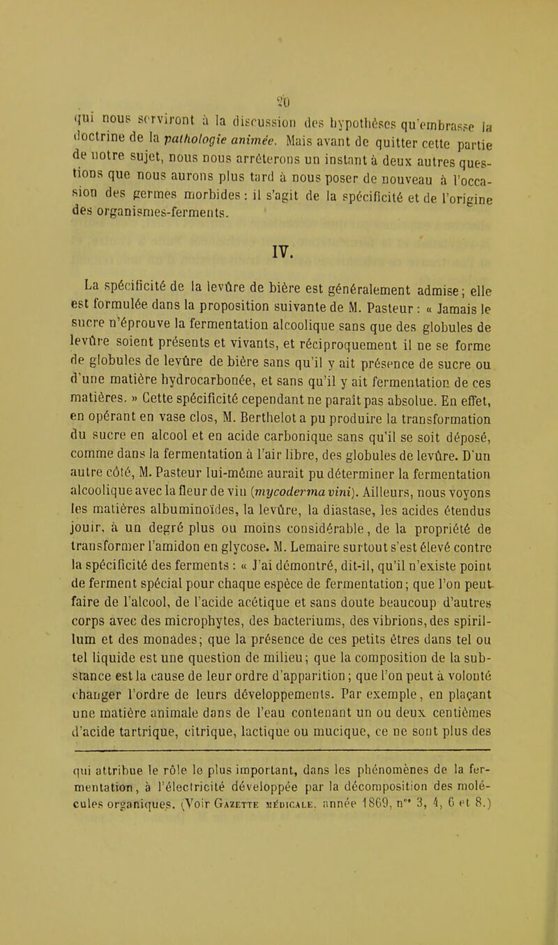 <{ui nous serviront à la disrussion des tiypotlièses qu’embrasse la doctrine de la paihologîe animée. Mais avant de quitter cette partie de notre sujet, nous nous arrêterons un instant à deux autres ques- tions que nous aurons plus tard à nous poser de nouveau à l’occa- sion des pennes morbides: il s’agit de la spécificité et de l’origine des organismes-ferments. IV. La spécificité de la levûre de bière est généralement admise; elle est formulée dans la proposition suivante de M. Pasteur : « Jamais le sucre n’éprouve la fermentation alcoolique sans que des globules de levûre soient présents et vivants, et réciproquement il ne se forme de globules de levûre de bière sans qu’il y ait présence de sucre ou d’une matière hydrocarbonée, et sans qu’il y ait fermentation de ces matières. » Cette spécificité cependant ne paraît pas absolue. En effet, en opérant en vase clos, M. Berthelot a pu produire la transformation du sucre en alcool et en acide carbonique sans qu’il se soit déposé, comme dans la fermentation à l’air libre, des globules de levûre. D’un autre côté, M. Pasteur lui-même aurait pu déterminer la fermentation alcoolique avec la fleur de vin {mycoderma vini). Ailleurs, nous voyons les matières albuminoïdes, la levûre, la diastase, les acides étendus jouir, à un degré plus ou moins considérable, de la propriété de transformer l’amidon en glycose. M. Lemaire surtout s’est élevé contre la spécificité des ferments : « J’ai démontré, dit-il, qu’il n’existe point de ferment spécial pour chaque espèce de fermentation ; que l’on peut faire de l’alcool, de l’acide acétique et sans doute beaucoup d’autres corps avec des microphytes, des bacteriums, des vibrions, des spiril- lum et des monades; que la présence de ces petits êtres dans tel ou tel liquide est une question de milieu ; que la composition de la sub- stance est la cause de leur ordre d’apparition ; que l’on peut à volonté changer l’ordre de leurs développements. Par exemple, en plaçant une matière animale dans de l’eau contenant un ou deux centièmes d’acide tartrique, citrique, lactique ou mucique, ce ne sont plus des qui attribue le rôle le plus important, dans les phénomènes de la fer- mentation, à l’électricité développée par la décomposition des molé- cules organiques. (Voir Gazette médicale, année 1869, n* 3, 4, G et 8.)