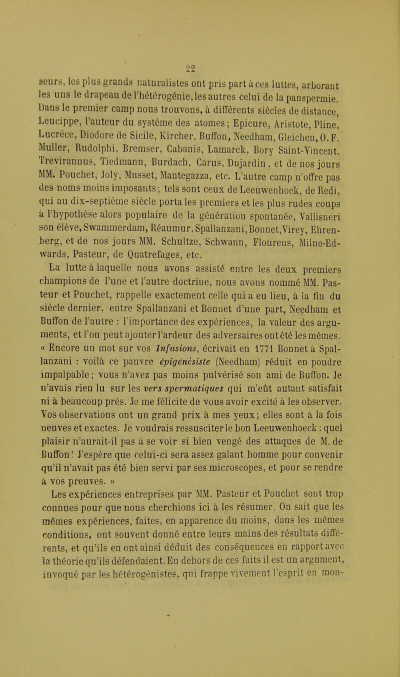 aeurs, Iüs plus grands naturalistes ont pris part à ces luttes, arborant les uns le drapeau de l’hétérogénie, les autres celui de la panspermie. Dans le premier camp nous trouvons, à différents siècles de distance, Leucippe, l’auteur du système des atomes; Epicure, Aristote, Pline, Lucrèce, Diodore de Sicile, Kircher, Buffbn, Needham, Gleiclien.O.F. Muller, Rudolphi, Bremser, Cabanis, Lamarck, Bory Saint-Yincent, frevirannus, ïiedmann, Burdach, Carus, Dujardin, et de nos jours MM. Pouchet, Joly, Musset, Mantegazza, etc. L’autre camp n’offre pas des noms moins imposants; tels sont ceux de Leeuwenlioek, de Redi, tjui au dix-septième siècle porta les premiers et les plus rudes coups à l’hypothèse alors populaire de la génération spontanée, Vallisneri son élève, Swammerdam, Réaumur,Spallanzani,Bonnet,Virey, Ehren- berg, et de nos jours MM. Schultze, Schwann, Floureus, Milne-Ed- wards. Pasteur, de Quatrefages, etc. La lutte à laquelle nous avons assisté entre les deux premiers champions de l’une et l’autre doctrine, nous avons nommé MM. Pas- teur et Pouchet, rappelle exactement celle qui a eu lieu, à la fin du siècle dernier, entre Spallanzani etBonuet d’uiie part, Needham et Buffon de l’autre : l’importance des expériences, la valeur des argu- ments, et l’on peut ajouter l’ardeur des adversaires ont été les mêmes, « Encore un mot sur vos Infusions, écrivait eu 1771 Bonnet à Spal- lanzani : voilà ce pauvre épigénésiste (Needham) réduit en poudre impalpable ; vous n’avez pas moins pulvérisé son ami de Buffon. Je n’avais rien lu sur les vers spermatiques qui m’eût autant satisfait ni à beaucoup près. Je me félicite de vous avoir excité à les observer. Vos observations ont un grand prix à mes yeux; elles sont à la fois neuves et exactes. Je voudrais ressusciter le bon Leeuwenhoeck : quel plaisir n’aurait-il pas à se voir si bien vengé des attaques de M. de Buffon ! J’espère que celui-ci sera assez galant homme pour convenir qu’il n’avait pas été bien servi par ses microscopes, et pour se rendre à vos preuves. » Les expériences entreprises par MM. Pasteur et Pouchet sont trop connues pour que nous cherchions ici à les résumer. On sait que les mêmes expériences, faites, en apparence du moins, dans les mêmes conditions, ont souvent donné entre leurs mains des résultats diffé- rents, et qu’ils en ont ainsi déduit des conséquences en rapport avec, la théorie qu’ils défendaient. En dehors de ces faits il est un argument, invoqué par les hétérogénistes, qui frappe vivement l’esprit en mon-