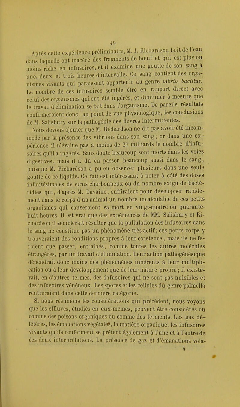 Après celte expérience préliminaire, iM. J. Ricliarason boit île l’eau clans laquelle ont macéré des fragments de bœuf et qui est plus ou moins riche en infusoires, et il examine une goutte de son sang a une, deux et trois heures d’intervalle. Ce sang contient des orga- nismes vivants qui paraissent appartenir au genre vibrio bacillus. Le nombre de ces infusoires semble être en rapport direct avec celui des organismes qui ont été ingérés, et diminuer à mesure que le travail d’élimination se fait dans l’organisme. De pareils résultats conürmeraient donc, au point de vue physiologique, les conclusions de M. Salisbury sur la pathogénie des fièvres intermittentes. Nous devons ajouter que M. Richardson ne dit pas avoir été incom- modé par la présence des vibrions dans son sang; or dans une ex- périence il n’évalue pas à moins de 27 milliards le nombre d’infu- soires qu’il a ingérés. Sans doute beaucoup sont morts dans les voies digestives, mais il a dû en passer beaucoup aussi dans le sang, puisque M. Richardson a pu eu observer plusieurs dans une seule goutte de ce liquide. Ce fait est intéressant à noter à côté des doses in/iuitésimales de virus charbonneux ou du nombre exigu de bacté- ridies qui, d’après M. Davaine, suffiraient pour développer rapide- ment dans le corps d’un animal un nombre incalculable de ces petits organismes qui causeraient sa mort en vingt-quatre ou quarante- huit heures. Il est vrai que desexpériences de MM. Salisbury et Ri- chardson il semblerait résulter que la pullulation des infusoires dans le sang ne constitue pas un phénomène très-actif; ces petits corps y trouveraient des conditions propres à leur existence, mais ils ne fe- raient que passer, entraînés, comme toutes les autres molécules étrangères, par un travail d’élimination. Leur action pathogénésique dépendrait donc moins des phénomènes inhérents à leur multipli- cation ou à leur développement que de leur nature propre ; il existe- rait, en d’autres termes, des infusoires qui ne sont pas nuisibles et des infusoires vénéneux. Les spores et les cellules dû genre palmella rentreraient dans cette dernière catégorie. Si nous résumons les considérations qui précèdent, nous voyons que les effluves, étudiés en eux-mèmes, peuvent être considérés ou comme des poisons organiques ou comme des ferments. Les gaz dé- létères, les émanations végétales, la matière organique, les infusoires vivants qu’ils renferment se prêtent également à l’une et à l’autre de ces deux interprétations. La présence de gaz et d’émanations vola- 4