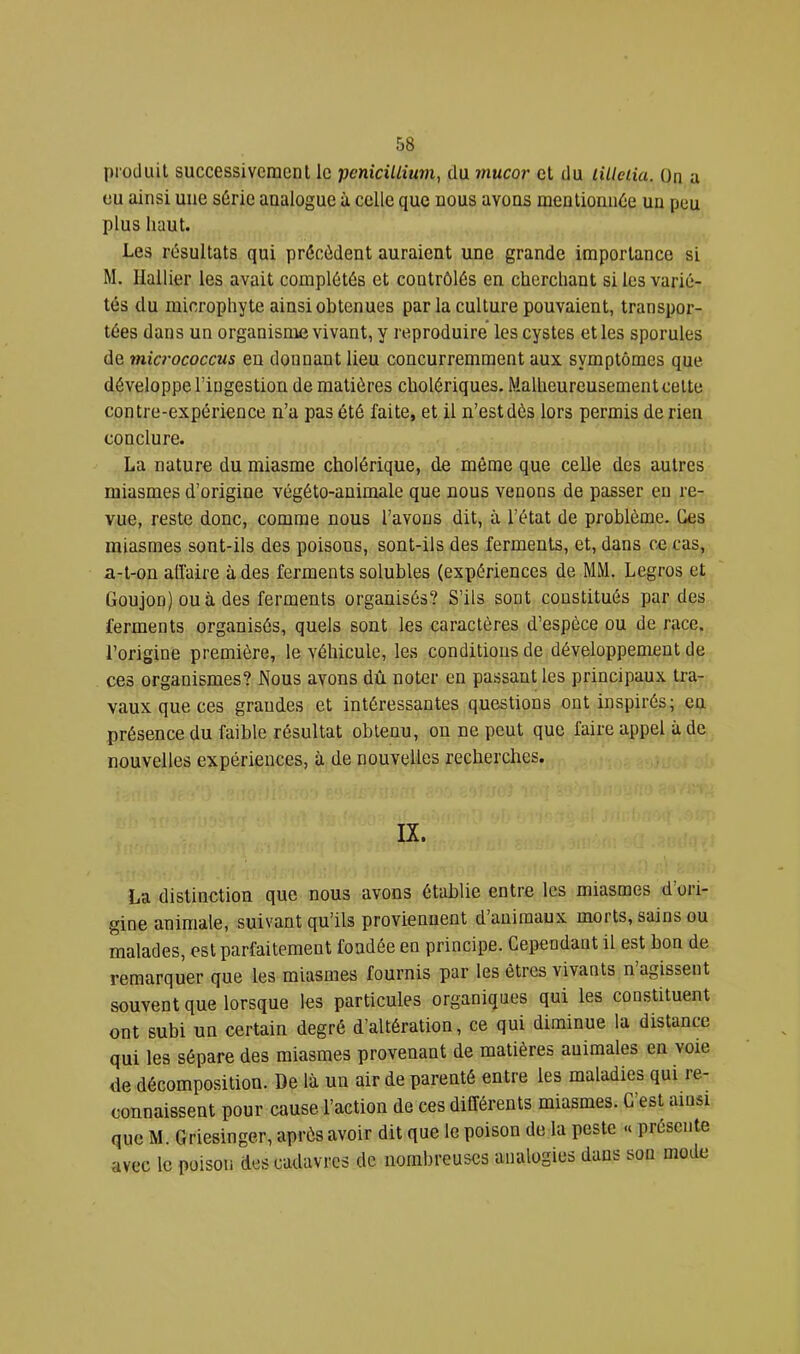 produit successivement le pcnicilliu7n, du mucor et du lilleiia. ün a eu ainsi une s6rie analogue à celle que nous avons mentionude un peu plus haut. Les résultats qui précèdent auraient une grande importance si M. Ilallier les avait complétés et contrôlés en cherchant si les varié- tés du microphyte ainsi obtenues par la culture pouvaient, transpor- tées dans un organisme vivant, y reproduire’ les cystes et les sporules de micrococcus en donnant lieu concurremment aux symptômes que développe l’ingestion de matières cholériques. Malheureusement cette contre-expérience n’a pas été faite, et il n’est dès lors permis de rien conclure. La nature du miasme cholérique, de même que celle des autres miasmes d’origine végéto-auimale que nous venons de passer en re- vue, reste donc, comme nous l’avons dit, à l’état de problème. Ces miasmes sont-ils des poisons, sont-ils des ferments, et, dans ce cas, a-t-on affaire à des ferments solubles (expériences de MM. Legros et Goujon) ou à des ferments organisés? S’ils sont constitués par des ferments organisés, quels sont les caractères d’espèce ou de race, l’origine première, le véhicule, les conditions de développement de ces organismes? Nous avons dû noter en passant les principaux tra- vaux que ces grandes et intéressantes questions ont inspirés; en présence du faible résultat obtenu, on ne peut que faire appel à de nouvelles expériences, à de nouvelles recherches. IX. La distinction que nous avons établie entre les miasmes d’ori- gine animale, suivant qu’ils proviennent d’animaux morts, sains ou malades, est parfaitement fondée en principe. Cependant il est bon de remarquer que les miasmes fournis par les êtres vivants n agissent souvent que lorsque les particules organiques qui les constituent ont subi un certain degré d’altération, ce qui diminue la distance qui les sépare des miasmes provenant de matières animales en voie de décomposition. De là un air de parenté entre les maladies qui re- connaissent pour cause l’action de ces différents miasmes. C’est ainsi que M. Griesinger, après avoir dit que le poison de la peste « présente avec le poison des cadavres de nombreuses analogies dans son mode