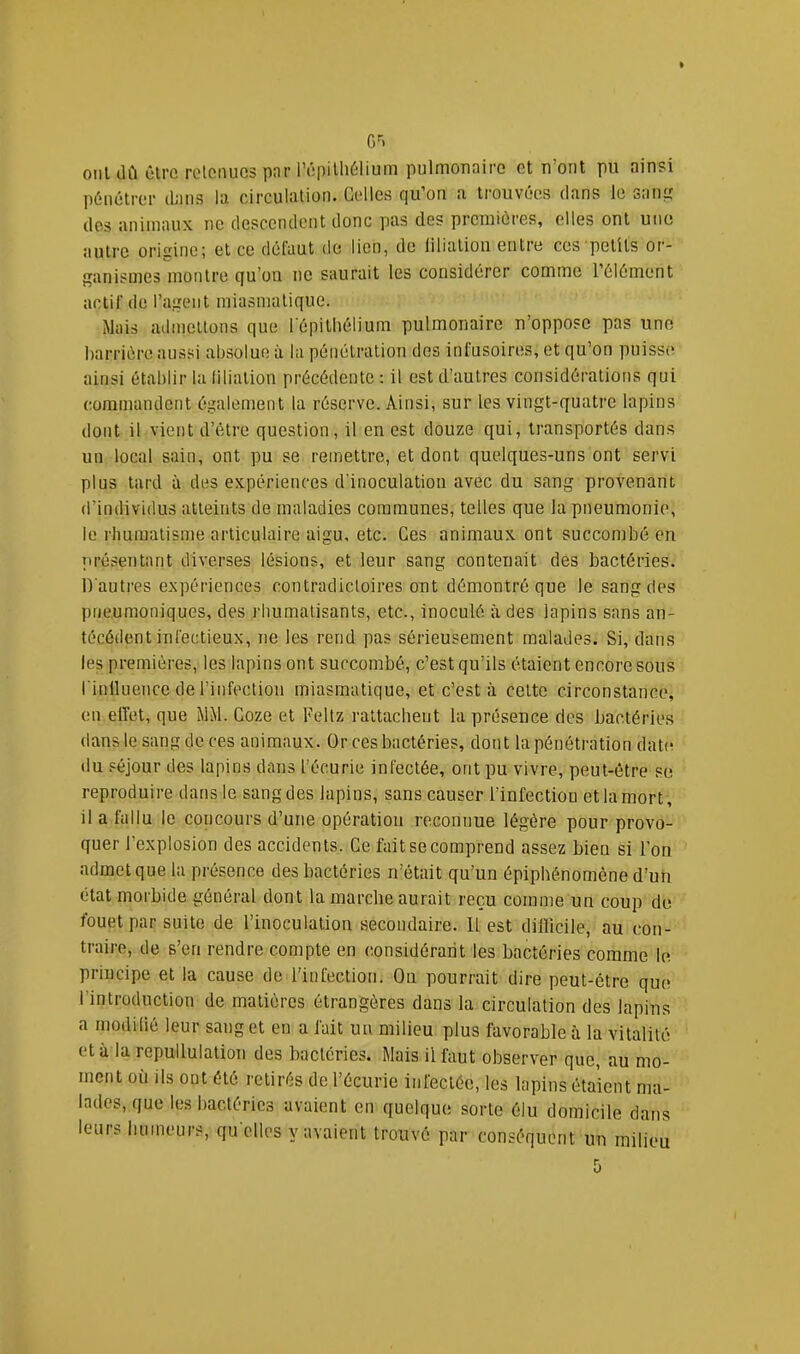 G='. oiiUlû ùlre rolonucs par l’ôpiUiélium pulmonaire et n’ont pu ainsi pénétrer dans la circulation. Celles qu’on a trouvées dans le saii^ dos animaux ne descendent donc pas des premières, elles ont une autre origine; et ce défaut de lien, de liliation entre ces petits or- ganismes montre qu’on ne saurait les considérer comme l’élément actif de l’agent miasmatique. Mais admettons que l'épithélium pulmonaire n’oppose pas une barrière aussi absolue à la pénétration des inlusoires, et qu’on puisse ainsi établir la filiation précédente : il est d’autres considérations qui commandent également la réserve. Ainsi, sur les vingt-quatre lapins dont il vient d’être question, il en est douze qui, transportés dans un local sain, ont pu se remettre, et dont quelques-uns ont servi plus tard à des expériences d’inoculation avec du sang provenant d’individus atteints de maladies communes, telles que la pneumonie, le rhumatisme articulaire aigu, etc. Ces animaux ont succombé en présentant diverses lésions, et lenr sang contenait des bactéries. D'autres expériences contradictoires ont démontré que le sang des pneumoniques, des rhumatisants, etc., inoculé à des lapins sans an- técédent infectieux, ne les rend pas sérieusement malades. Si, dans les premières, les lapins ont succombé, c’est qu’ils étaient encore sous l'inlluence de l’infection miasmatique, et c’est à cette circonstance, en effet, que MM. Coze et Feltz rattachent la présence des bactéries dans le sang de ces animaux. Or ces bactéries, dont la pénétration dab^ du séjour des lapins dans l’écurie infectée, ont pu vivre, peut-être su reproduire dans le sang des lapins, sans causer l’infectiou et la mort, il a fallu le concours d’une opération reconnue légère pour provo- quer l’explosion des accidents. Ce fait se comprend assez bien si l’on admet que la présence des bactéries n’était qu’un épiphénomène d’un état morbide général dont la marche aurait reçu comme un coup du fouet par suite de l’inoculation secondaire. Il est difficile, au con- traire, de s’en rendre compte en considérant les bactéries comme le. principe et la cause de l’infection. On pourrait dire peut-être que l’introduction de matières étrangères dans la circulation des lapins a modilié leur sang et en a fait un milieu plus favorable à la vitalité et à la repullulation des bactéries. Mais il faut observer que, au mo- ment où ils ont été retirés de l’écurie infectée, les lapins étaient ma- lades, que les bactéries avaient en quelque sorte élu domicile dans leurs buineurs, qu elles y avaient trouvé par conséquent un milieu