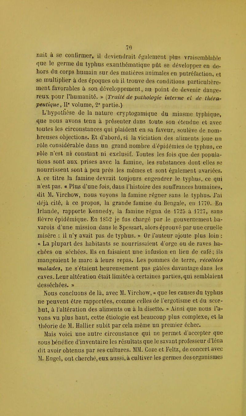 nait à se confirmer, il deviendrait ('‘gaiement plus vraisemblable que le germe du typhus exanthématique pût se développer en de- hors du corps humain sur des matières animales en putréfaction, et se multiplier à des époques où il trouve des conditions particuhére- inent favorables à son développement, au point de devenir dange- reux pour l’humanité. » {Traité de pathologie interne et de théra- peutique, 11' volume, 2' partie.) L’hypotlièse de la nature cryptogamique du miasme typhique, que nous avons tenu à présenter dans toute son étendue et avec toutes les circonstances qui plaident en sa faveur, soulève de nom- breuses objections. Et d’abord, si la viciation des aliments Joue un rôle considérable dans un grand nombre d'épidémies de typhus, ce rôle n’est ni constant ni exclusif. Toutes les fois que des popula- tions sont aux prises avec la famine, les substances dont elles se nourrissent sont à peu près les mêmes et sont également avariées. A ce titre la famine devrait toujours engendrer le typhus, ce qui n’est pas. « Plus d’une fois, dans l’histoire des souffrances humaines, dit M. Virchow, nous voyons la famine régner sans le typhus. J’ai déjà cité, à ce propos, la grande famine du Bengale, en 1770. En Irlande, rapporte Kennedy, la famine régna de 1725 à 1727, sans lièvre épidémique. En 1852 je fus chargé par le gouvernement ba- varois d’une mission dans le Spessart, alors éprouvé par une cruelle misère : il n’y avait pas de typhus. » Or l’auteur ajoute plus loiu : « La plupart des habitants se nourrissaient d’orge ou de raves ha- chées ou séchées. Ils en faisaient une infusion en lieu de café; ils mangeaient le marc à leurs repas. Les pommes de terre, récoltées malades, ne s’étaient heureusement pas gâtées davantage dans les caves. Leur altération était limitée à certaines parties, qui semblaient desséchées. » Nous concluons de là, avec M. Virchow, « que les causes du typhus ne peuvent être rapportées, comme celles de l’ergotisme et du scor- but, à l’altération des aliments ou à la disette. » Ainsi que nous l’a- vons vu plus haut, cette étiologie est beaucoup plus complexe, et la théorie de M. Rallier subit par cela même un premier échec. Mais voici une autre circonstance qui ne permet d’accepter que sous bénéfice d’inventaire les résultats que le savant professeur d’iéna dit avoir obtenus par ses cultures. MM. Coze et Feltz, de concert avec M. Engel, ont cherché, eux aussi, à cultiver les germes des organismes