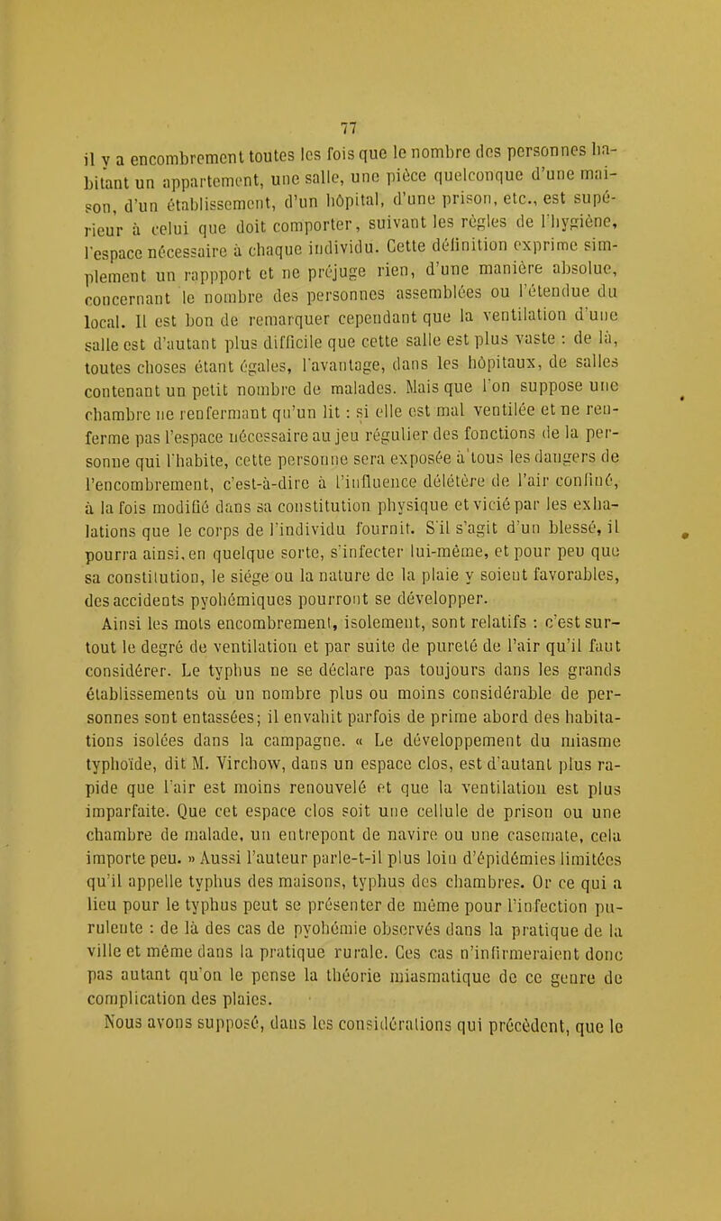 il y a encombremciU toutes les fois que le nombre des personnes lia- bitant un appartement, une salle, une pièce quelconque d’une mai- son, d’un établissement, d’un hôpital, d une prison, etc., est supé- rieur à celui que doit comporter, suivant les règles de Tliygiène, l’espace nécessaire à chaque individu. Cette délinition exprime sim- plement un rappport et ne préjuge rien, d’une manière absolue, concernant le nombre des personnes assemblées ou 1 étendue du local. Il est bon de remarquer cependant que la ventilation d’une salle est d’autant plus difficile que cette salle est plus vaste ; de la, toutes choses étant égales, l'avantage, dans les hôpitaux, de salles contenant un petit nombre de malades. Mais que l’on suppose une chambre ne renfermant qu’un lit : .si elle est mal ventilée et ne ren- ferme pas l’espace nécessaire au jeu régulier des fonctions de la per- sonne qui l’habite, cette personne sera exposée à'ious les dangers de l’encombrement, c’est-à-dire à l’influence délétère de l’air confiné, à la fois modifié dans sa constitution physique et vicié par les exha- lations que le corps de l’individu fournit. S'il s’agit d’un blessé, il pourra ainsi, en quelque sorte, s’infecter lui-même, et pour peu que sa constitution, le siège ou la nature do la plaie y soieut favorables, des accidents pyohémiques pourront se développer. Ainsi les mots encombrement, isolement, sont relatifs ; c’est sur- tout le degré de ventilation et par suite de pureté de l’air qu’il faut considérer. Le typhus ne se déclare pas toujours dans les grands établissements où un nombre plus ou moins considérable de per- sonnes sont entassées; il envahit parfois de prime abord des habita- tions isolées dans la campagne. « Le développement du miasme typho’ide, dit M. Virchow, dans un espace clos, est d’autant plus ra- pide que l’air est moins renouvelé et que la ventilation est plus imparfaite. Que cet espace clos soit une cellule de prison ou une chambre de malade, un entrepont de navire ou une casemate, cela importe peu. » Aussi l’auteur parle-t-il plus loiu d’épidémies limitées qu’il appelle typhus des maisons, typhus des chambres. Or ce qui a lieu pour le typhus peut se présenter de même pour l’infection pu- rulente : de là des cas de pyohémie observés dans la pratique de la ville et même dans la pratique rurale. Ces cas n’infirmeraient donc pas autant qu’on le pense la théorie miasmatique de ce genre de complication des plaies. Nous avons supposé, dans les considéralions qui précèdent, que le