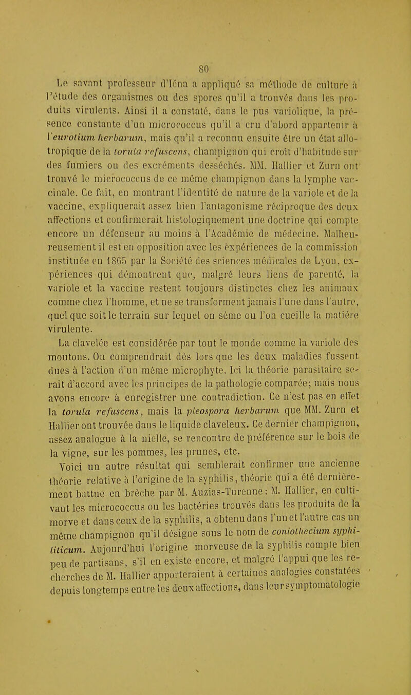 Lo savnnt profos?eur (Vléna a appliqui'* sa môllioclc de niltiiro à l’iHuclc tlos orgaiiismos ou îles spores qu’il a trouvas dans les pro- duits virulents. Ainsi il a constaté, dans le pus variolique, la pré- sence constante d’un inicrococcus qu’il a cru crabord appartenir à Veurotium kerbaruni^ mais qu’il a reconnu ensuite, être un état allo- tropique de la tondu refuscens, cliampignon qui croît d’habitude sur des fumiers ou des excréments desséchés. MM. Ilallier et Znrn ont trouvé le micrococcus de ce même champignon dans la lymphe vac- cinale. Ce fait, en montrant l’identité de nature de la variole et de la vaccine, expliquerait assez bien l’antagonisme réciproque des deux affections et confirmerait histologiquement une doctrine qui compte encore un défenseur au moins à l’Académie de médecine. Malheu- reusement il est en opposition avec les expériences de la commission instituée en 1865 par la Société des sciences médicales de Lyon, ex- périences qui démontrent que, malgré leurs liens de parenté, la variole et la vaccine restent toujours distinctes chez les animaux comme chez l'homme, et ne se transforment jamais l’une dans l'autre, quel que soit le terrain sur lequel on sème ou l’on cueille la matière virulente. La clavelée est considérée par tout le monde comme la variole des moutons. On comprendrait dès lorsque les deux maladies fussent dues à l’action d’un même microphyte. Ici la théorie parasitaire se- rait d’accord avec les principes de la pathologie comparée; mais nous avons encore à enregistrer une contradiction. Ce n’est pas en effet la tondu refuscens, mais la pleosporu herburum que MM. Zurn et Hallier ont trouvée dans le liquide claveleux. Ce dernier champignon, assez analogue à la nielle, se rencontre de préférence sur le bois de la vigne, sur les pommes, les prunes, etc. Voici un autre résultat qui semblerait confirmer une ancienne théorie relative à l’origine de la syphilis, théorie qui a été dernière- ment battue eu brèche par M. Auzias-Turenne : M. Hallier, en culti- vant les micrococcus ou les bactéries trouvés dans les produits de la morve et dans ceux de la syphilis, a obtenu dans 1 un et 1 autre cas un môme champignon qu’il désigne sous le nom de conioiliecîum sypln- liiicum. Aujourd’hui l’origine morveuse de la syphilis compte bien peu de partisans, s’il eu existe encore, et malgré l’appui que les re- cherches de M. Hallier apporteraient à certaines analogies constatées depuis longtemps entre les deux affections, dans leursymptomatologie