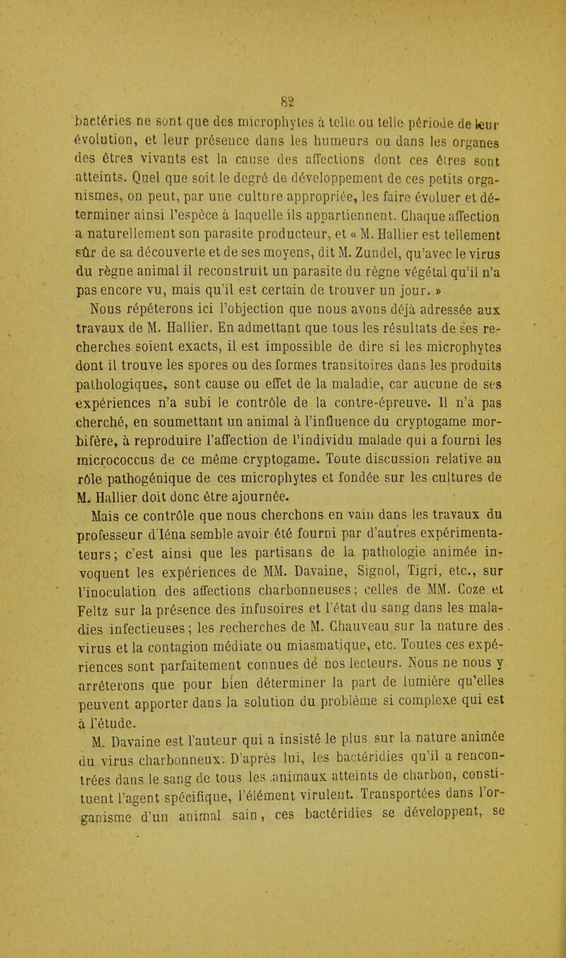 bncléries ne sont que des niicropliylcs à telle ou telle période de leur évolution, et leur présence dans les humeurs ou dans les organes des êtres vivants est la cause des alTections dont ces êtres sont atteints. Quel que soit le degré de développement de ces petits orga- nismes, on peut, par une culture appropriée, les faire évoluer et dé- terminer ainsi l’espèce à laquelle ils appartiennent. Chaque affection a naturellement son parasite producteur, et « M. Hallier est tellement sûr de sa découverte et de ses moyens, dit M. Zundel, qu’avec le virus du règne animal il reconstruit un parasite du règne végétal qu’il n’a pas encore vu, mais qu’il est certain de trouver un jour. » Nous répéterons ici l’objection que nous avons déjà adressée aux travaux de M. Hallier. En admettant que tous les résultats de ses re- cherches soient exacts, il est impossible de dire si les microphytes dont il trouve les spores ou des formes transitoires dans les produits pathologiques, sont cause ou effet de la maladie, car aucune de ses expériences n’a subi le contrôle de la contre-épreuve. Il n’a pas cherché, en soumettant un animal à l’influence du cryptogame mor- hifère, à reproduire l’affection de l’individu malade qui a fourni les micrococcus de ce môme cryptogame. Toute discussion relative au rôle pathogénique de ces microphytes et fondée sur les cultures de M. Hallier doit donc être ajournée. Mais ce contrôle que nous cherchons en vain dans les travaux du professeur dléna semble avoir été fourni par d’autres expérimenta- teurs; c’est ainsi que les partisans de la pathologie animée in- voquent les expériences de MM. Davaine, Signol, Tigri, etc., sur l’inoculation des affections charbonneuses; celles de MM. Coze et Feltz sur la présence des infusoires et l’état du sang dans les mala- dies infectieuses; les recherches de M. Chauveau sur la nature des virus et la contagion médiate ou miasmatique, etc. Toutes ces expé- riences sont parfaitement connues dé nos lecteurs. Nous ne nous y arrêterons que pour bien déterminer la part de lumière qu’elles peuvent apporter dans la solution du problème si complexe qui est à l’étude. M. Davaine est l’auteur qui a insisté le plus sur la nature animée du virus charbonneux. D’après lui, les bactéridies qu il a rencon- trées dans le sang de tous les .animaux atteints de charbon, consti tuent l’agent spécifique, l’élément virulent. Transportées dans 1 or- ganisme°d’un animal sain, ces bactéridies se développent, se