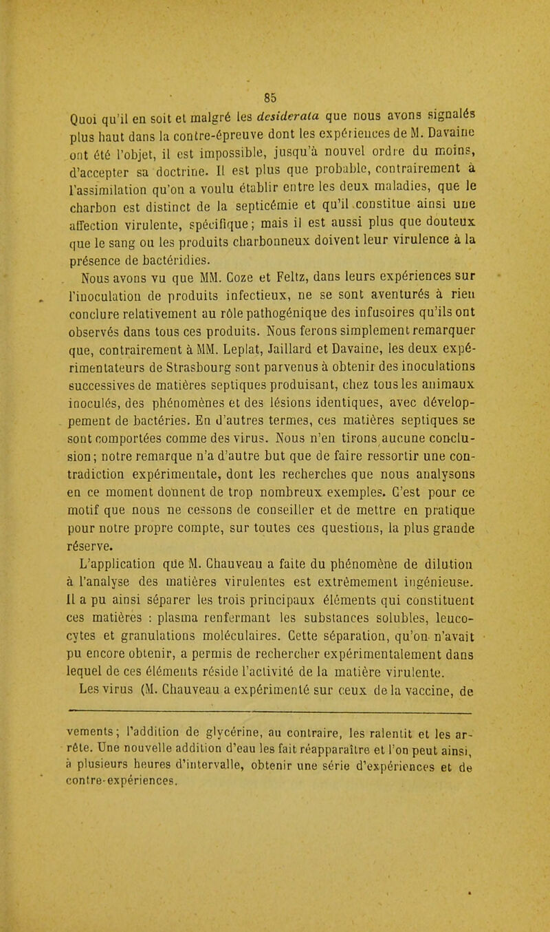 Quoi qu’il en soit et malgré les desiderata que nous avons signalés plus haut dans la contre-épreuve dont les expériences de M. Davaiiie ont été l’objet, il est impossible, jusqu’à nouvel ordre du moins, d,’accepter sa docti'ine. Il est plus que probable, contrairement à l’assimilation qu’on a voulu établir entre les deux maladies, que le charbon est distinct de la septicémie et qu’il constitue ainsi une atrection virulente, spécifique; mais il est aussi plus que douteux que le sang ou les produits charbonneux doivent leur virulence à la présence de bactéridies. Nous avons vu que MM. Coze et Feltz, dans leurs expériences sur l’inoculation de produits infectieux, ne se sont aventurés à rien conclure relativement au rôle pathogénique des infusoires qu’ils ont observés dans tous ces produits. Nous ferons simplement remarquer que, contrairement à MM. Leplat, Jaillard et Davaine, les deux expé- rimentateurs de Strasbourg sont parvenus à obtenir des inoculations successives de matières septiques produisant, chez tous les animaux inoculés, des phénomènes et des lésions identiques, avec dévelop- pement de bactéries. En d’autres termes, ces matières septiques se sont comportées comme des virus. Nous n’en tirons aucune conclu- sion; notre remarque n’a d’autre but que de faire ressortir une con- tradiction expérimeutale, dont les recherches que nous analysons en ce moment donnent de trop nombreux exemples. C’est pour ce motif que nous ne cessons de conseiller et de mettre en pratique pour notre propre compte, sur toutes ces questions, la plus grande réserve. L’application que M. Chauveau a faite du phénomène de dilution à l’analyse des matières virulentes est extrêmement ingénieuse. Il a pu ainsi séparer les trois principaux éléments qui constituent ces matières ; plasma renfermant les substances solubles, leuco- cytes et granulations moléculaires. Cette séparation, qu’on n’avait pu encore obtenir, a permis de rechercher expérimentalement dans lequel de ces éléments réside l’activité de la matière virulente. Les virus (M. Chauveau a expérimenté sur ceux delà vaccine, de vements; l’addition de glycérine, au contraire, les ralentit et les ar- rête. Une nouvelle addition d’eau les fait réapparaître et l’on peut ainsi, à plusieurs heures d’intervalle, obtenir une série d’expériences et de contre-expériences.