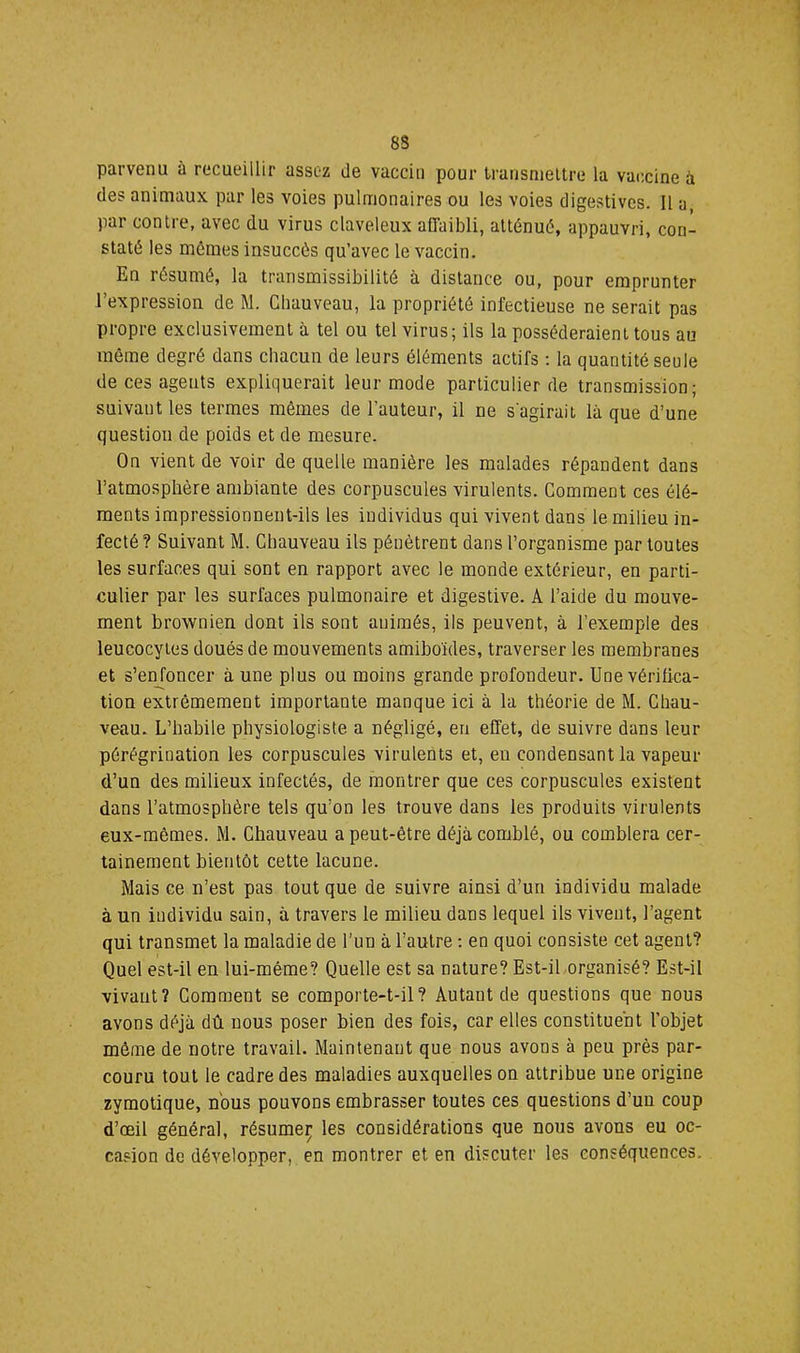8S parvenu à recueillir assez de vaccin pour transniellre la vaccine à des animaux par les voies pulmonaires ou les voies digestives. Il a, par contre, avec du virus claveleux affaibli, atténué, appauvri, con- staté les mômes insuccès qu’avec le vaccin. En résumé, la transmissibilité à distance ou, pour emprunter l’expression de M. Chauveau, la propriété infectieuse ne serait pas propre exclusivement à tel ou tel virus; ils la posséderaient tous au même degré dans chacun de leurs éléments actifs : la quantité seule de ces agents expliquerait leur mode particulier de transmission; suivant les termes mêmes de Fauteur, il ne s'agirait là que d’une question de poids et de mesure. On vient de voir de quelle manière les malades répandent dans l’atmosphère ambiante des corpuscules virulents. Comment ces élé- ments impressionnent-ils les individus qui vivent dans le milieu in- fecté ? Suivant M. Chauveau ils pénètrent dans l’organisme par toutes les surfaces qui sont en rapport avec le monde extérieur, en parti- culier par les surfaces pulmonaire et digestive. A l’aide du mouve- ment brownien dont ils sont animés, ils peuvent, à l’exemple des leucocytes doués de mouvements amibo'ides, traverser les membranes et s’enfoncer à une plus ou moins grande profondeur. Une vérifica- tion extrêmement importante manque ici à la théorie de M. Chau- veau. L’habile physiologiste a négligé, en effet, de suivre dans leur pérégrination les corpuscules virulents et, en condensant la vapeur d’un des milieux infectés, de montrer que ces corpuscules existent dans l’atmosphère tels qu’on les trouve dans les produits virulents eux-mêmes. M. Chauveau a peut-être déjà comblé, ou comblera cer- tainement bientôt cette lacune. Mais ce n’est pas tout que de suivre ainsi d’un individu malade à un individu sain, à travers le milieu dans lequel ils vivent, l’agent qui transmet la maladie de l’un à l’autre ; en quoi consiste cet agent? Quel est-il en lui-même? Quelle est sa nature? Est-iLorganisé? Est-il vivant? Comment se comporte-t-il? Autant de questions que nous avons déjà dû nous poser bien des fois, car elles constitue'nt l’objet même de notre travail. Maintenant que nous avons à peu près par- couru tout le cadre des maladies auxquelles on attribue une origine zymotique, nous pouvons embrasser toutes ces questions d’un coup d’œil général, résume^ les considérations que nous avons eu oc- casion de développer, en montrer et en discuter les conséquences.