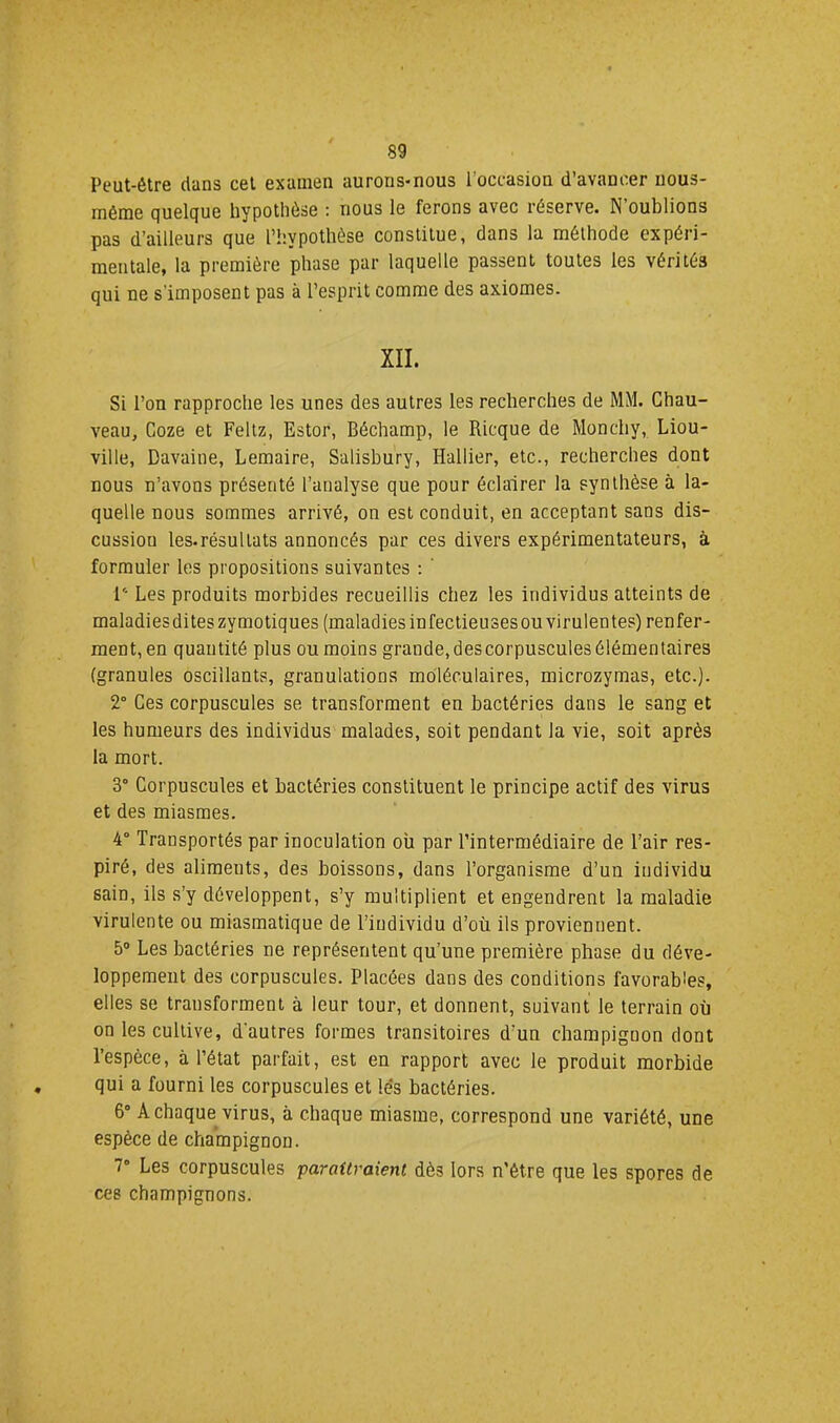 Peut-être dans cet examen aurons-nous l’occasion d’avancer uous- méme quelque hypothèse : nous le ferons avec réserve. N’oublions pas d’ailleurs que l’hypothèse constitue, dans la méthode expéri- mentale, la première phase par laquelle passent toutes les vérités qui ne s’imposent pas à l’esprit comme des axiomes. XII. Si l’on rapproche les unes des autres les recherches de MM. Chau- veau, Coze et Feltz, Estor, Béchamp, le Ricque de Monchy, Liou- ville, Davaine, Lemaire, Salisbury, Rallier, etc., recherches dont nous n’avons présenté l’analyse que pour éclairer la synthèse à la- quelle nous sommes arrivé, on est conduit, en acceptant sans dis- cussion les.résullats annoncés par ces divers expérimentateurs, à formuler les propositions suivantes ; ' {'■ Les produits morbides recueillis chez les individus atteints de maladies dites zymotiques (maladiesinfectieusesouvirulentes) renfer- ment, en quantité plus ou moins grande, des corpuscules élémentaires (granules oscillants, granulations moléculaires, microzymas, etc.). 2° Ces corpuscules se transforment en bactéries dans le sang et les humeurs des individus malades, soit pendant la vie, soit après la mort. 3° Corpuscules et bactéries constituent le principe actif des virus et des miasmes. 4“ Transportés par inoculation où par l’intermédiaire de l’air res- piré, des aliments, des boissons, dans l’organisme d’un individu sain, ils s’y développent, s’y multiplient et engendrent la maladie virulente ou miasmatique de l’individu d’où ils proviennent. 5® Les bactéries ne représentent qu’une première phase du déve- loppement des corpuscules. Placées dans des conditions favorables, elles se transforment à leur tour, et donnent, suivant le terrain où on les cultive, d'autres formes transitoires d’un champignon dont l’espèce, à l’état parfait, est en rapport avec le produit morbide qui a fourni les corpuscules et lés bactéries. 6 A chaque virus, à chaque miasme, correspond une variété, une espèce de champignon. 7° Les corpuscules paraîtraient dès lors n’être que les spores de ces champignons.