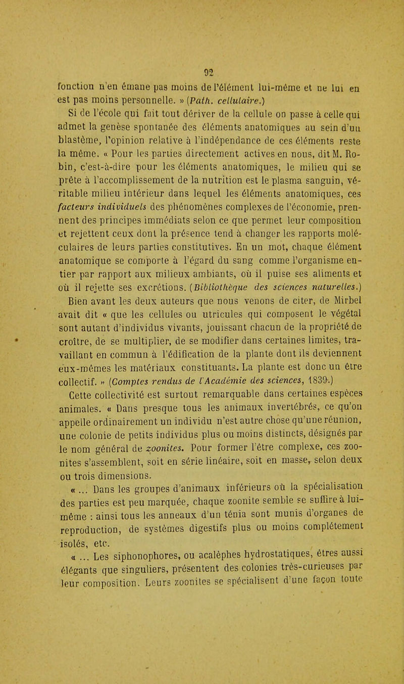 fonction n’en émane pas moins de l’élément lui-rnéine et ne lui en est pas moins personnelle. » [Paih. cellulaire.) Si de l’école qui fait tout dériver de la cellule on passe à celle qui admet la genèse spontanée des éléments anatomiques au sein d’uii blastème, l’opinion relative à l’indépendance de ces éléments reste la même. « Pour les parties directement actives en nous, dit M. Ro- bin, c’est-à-dire pour les éléments anatomiques, le milieu qui se prête à l’accomplissement de la nutrition est le plasma sanguin, vé- ritable milieu intérieur dans lequel les éléments anatomiques, ces facteurs individuels des phénomènes complexes de l’économie, pren- nent des principes immédiats selon ce que permet leur composition et rejettent ceux dont la présence tend à changer les rapports molé- culaires de leurs parties constitutives. En un mot, chaque élément anatomique se comporte à l’égard du sang comme l’organisme en- tier par rapport aux milieux ambiants, où il puise ses aliments et où il rejette ses excrétions. {Bibliothèque des sciences naturelles.) Bien avant les deux auteurs que nous venons de citer, de Mirbel avait dit « que les cellules ou utricules qui composent le végétal sont autant d’individus vivants, jouissant chacun de la propriété de croître, de se multiplier, de se modifier dans certaines limites, tra- vaillant en commun à l’édification de la plante dont ils deviennent eux-mêmes les matériaux constituants. La plante est donc un être collectif. » {Comptes rendus de l'Académie des sciences, 1839-.) Cette collectivité est surtout remarquable dans certaines espèces animales. « Dans presque tous les animaux invertébrés, ce qu’on appelle ordinairement un individu n’est autre chose qu’une réunion, une colonie de petits individus plus ou moins distincts, désignés par le nom général de zoonites. Pour former l’être complexe, ces zoo- nites s’assemblent, soit en série linéaire, soit en masse^ selon deux ou trois dimensions. « ... Dans les groupes d’animaux inférieurs où la spécialisation des parties est peu marquée, chaque zoonite semble se suffire à lui- même ; ainsi tous les anneaux d’un ténia sont munis d’organes de reproduction, de systèmes digestifs plus ou moins complètement isolés, etc. «... Les siphonophores, ou acalèphes hydrostatiques, êtres aussi élégants que singuliers, présentent des colonies très-curieuses par leur composition. Leurs zoonites se spécialisent d’une façon toute