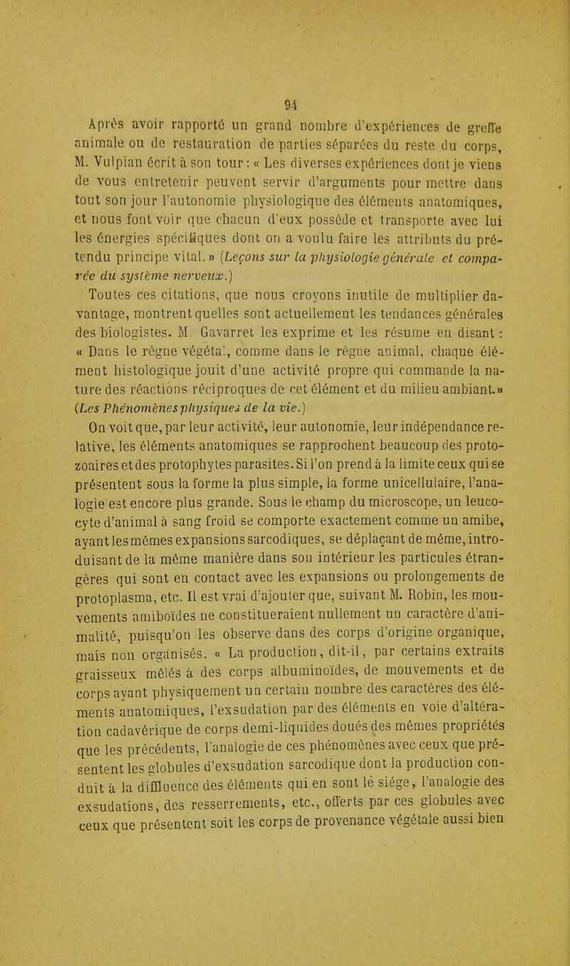 9i Aprt's avoir rapporté un grand nombre d’expériences de grefle animale ou do restauration de parties séparées du reste du corps, M. Vulpian écrit à son tour: « Les diverses expériences dont je viens de vous entretenir peuvent servir d’arguments pour mettre dans tout son jour l’autonomie physiologique des éléments anatomiques, et nous font voir que chacun d’eux possède et transporte avec lui les énergies spécifiques dont on a voulu faire les attributs du pré- tendu principe vital. » {Leçons sur la physiologie (jénérale cl compa- rée du système nerveux.) Toutes ces citations, que nous croyons inutile de multiplier da- vantage, montrent quelles sont actuellement les tendances générales des biologistes. M, Gavarret les exprime et les résume en disant; « Dans le règne végéta!, comme dans le règne animal, chaque élé- ment histologique jouit d’une activité propre qui commande la na- ture des réactions réciproques de cet élément et du milieu ambiant.» {Les Phénomènes physiques de la vie.) On voit que,par leur activité, leur autonomie, leur indépendance re- lative, les éléments anatomiques se rapprochent beaucoup des proto- zoaires et des protophytes parasites. Si l’on prend à la limite ceux qui se présentent sous la forme la plus simple, la forme unicellulaire, l’ana- logie est encore plus grande. Sous le champ du microscope, un leuco- cyte d’animal à sang froid se comporte exactement comme un amibe, ayant les mêmes expansions sarcodiques, se déplaçant de même, intro- duisant de la même manière dans sou intérieur les particules étran- gères qui sont en contact avec les expansions ou prolongements de protoplasma, etc. Il est vrai d’ajouter que, suivant M. Robin, les mou- vements amiboides ne constitueraient nullement un caractère d’ani- malité, puisqu’on les observe dans des corps d’origine organique, mais non organisés. « La production, dit-il, par certains extraits graisseux mêlés à des corps albuminoïdes, de mouvements et de corps ayant physiquement un certain nombre des caractères des élé- ments anatomiques, l’exsudation par des éléments en voie d’altéra- tion cadavérique de corps demi-liquides doués des mêmes propriétés que les précédents, l’analogie de ces phénomènes avec ceux que pré- sentent les globules d’exsudation sarcodique dont la production con- duit à la diffluence des éléments qui en sont lé siège, l’analogie des exsudations, dos resserrements, etc., offerts par ces globules avec ceux que présentent soit les corps de provenance végétale aussi bien