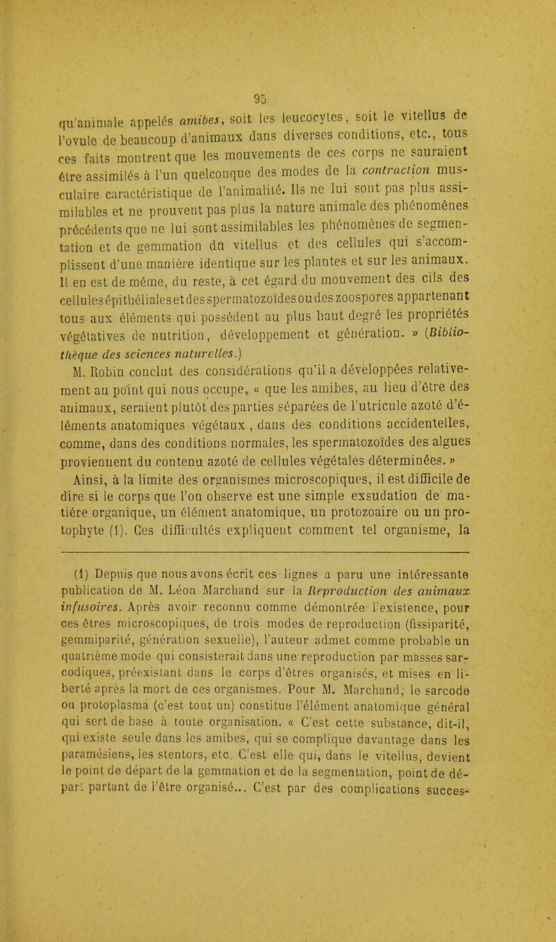 qu’animale appelés amibes, soit les leucocytes, soit le vitellus de l’ovule de beaucoup d’animaux dans diverses conditions, etc., tous ces faits montrent que les mouvements de ces corps ne sauraient être assimilés à l’un quelconque des modes de la contraction mus- culaire caractéristique de l’animalité. Ils ne lui sont pas plus assi- milables et ne prouvent pas plus la nature animale des phénomènes précédents que ne lui sont assimilables les phénomènes de segmen- tation et de gemmation du vitellus et des cellules qui s accom- plissent d’une manière identique sur les plantes et sur les animaux. Il en est de môme, du reste, à cet égard du mouvement des cils des cellules épithéliales et des spermatozoïdes ou des zoospores appartenant tous aux éléments qui possèdent au plus haut degré les propriétés végétatives de nutrition, développement et génération. « {Biblio- thèque des sciences naturelles.) M. Robin conclut des considérations qu’il a développées relative- ment au point qui nous occupe, « que les amibes, au lieu d’être des animaux, seraient plutôt des parties séparées de l’utricule azoté d’é- léments anatomiques végétaux, dans des conditions accidentelles, comme, dans des conditions normales, les spermatozoïdes des algues proviennent du contenu azoté de cellules végétales déterminées. >> Ainsi, à la limite des organismes microscopiques, il est difficile de dire si le corps que l’on observe est une simple exsudation de ma- tière organique, un élément anatomique, un protozoaire ou un pro- tophyte (1). Ces difficultés expliquent comment tel organisme, la (1) Depuis que nous avons écrit ces lignes a paru une intéressante publication de M. Léon Marchand sur la Reproduction des animaux infusoires. Après avoir reconnu comme démontrée l’existence, pour ces êtres microscopiques, de trois modes de reproduction (fissiparité, gemmiparité, génération sexuelle), l’auteur admet comme probable un quatrième mode qui consisterait dans une reproduction par masses sar- codiques, préexistant dans le corps d’êtres organisés, et mises en li- berté après la mort de ces organismes. Pour M. Marchand, le sarcode ou proloplasma (c’est tout un) constitue l’élément anatomique général qui sert de base à toute organisation. « C’est cette substance, dit-il, qui existe seule dans les amibes, qui se complique davantage dans les paramésiens, les stentors, etc. C’est elle qui, dans le vitellus, devient le point de départ de la gemmation et de la segmentation, point de dé- part partant de l’être organisé... C’est par des complications succès-