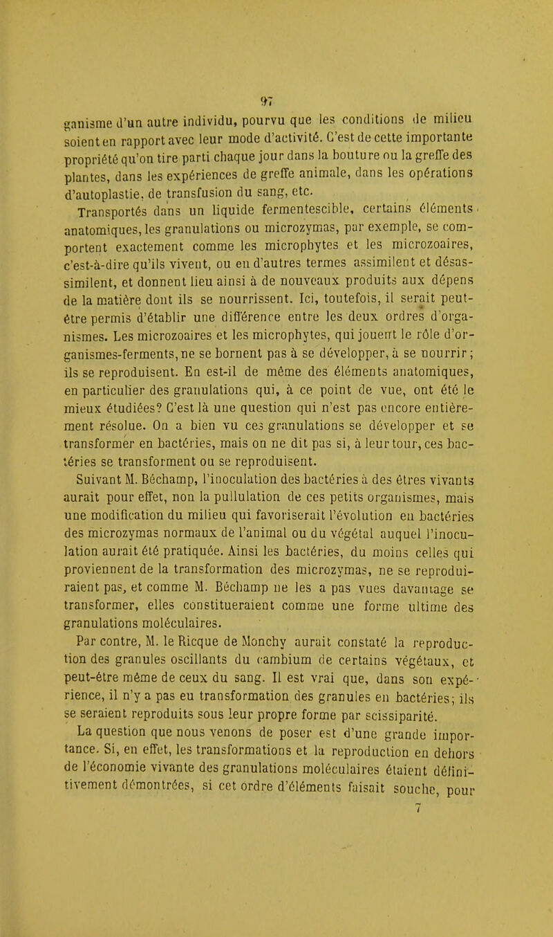 anisrae d’un autre individu, pourvu que les conditions de milieu soienten rapportavec leur mode d’activité. C’est de cette importante propriété qu’on tire parti chaque jour dans la bouture ou la greffe des plantes, dans les expériences de greffe animale, dans les opérations d’autoplastie, de transfusion du sang, etc. Transportés dans un liquide fermentescible, certains éléments ■ anatomiques, les granulations ou microzymas, par exemple, se com- portent exactement comme les microphytes et les microzoaires, c’est-à-dire qu’ils vivent, ou en d’autres termes assimilent et désas- similent, et donnent lieu ainsi à de nouveaux produits aux dépens de la matière dont ils se nourrissent. Ici, toutefois, il serait peut- être permis d’établir une différence entre les deux ordres d’orga- nismes. Les microzoaires et les microphytes, qui jouent le rôle d’or- ganismes-ferments,ne se bornent pas à se développer, à se nourrir ; ils se reproduisent. En est-il de même des éléments anatomiques, en particulier des granulations qui, à ce point de vue, ont été le mieux étudiées? C’est là une question qui n’est pas encore entière- ment résolue. On a bien vu ces granulations se développer et se transformer en bactéries, mais on ne dit pas si, à leur tour, ces bac- téries se transforment ou se reproduisent. Suivant M. Béchamp, l’inoculation des bactéries à des êtres vivants aurait pour effet, non la pullulation de ces petits organismes, mais une modification du milieu qui favoriserait l’évolution eu bactéries des microzymas normaux de l’animal ou du végétal auquel l’inocu- lation aurait été pratiquée. Ainsi les bactéries, du moins celles qui proviennent de la transformation des microzymas, ne se reprodui- raient pas, et comme M. Béchamp ne les a pas vues davaïuage se transformer, elles constitueraient comme une forme ultime des granulations moléculaires. Par contre, M. le Ricque de Monchy aurait constaté la reproduc- tion des granules oscillants du cambium de certains végétaux, et peut-être même de ceux du sang. Il est vrai que, dans son expé- ■ rience, il n’y a pas eu transformation des granules en bactéries; ils se seraient reproduits sous leur propre forme par scissiparité. La question que nous venons de poser est d’une grande impor- tance. Si, en effet, les transformations et la reproduction en dehors de l’économie vivante des granulations moléculaires étaient défini- tivement démontrées, si cet ordre d’éléments faisait souche, pour