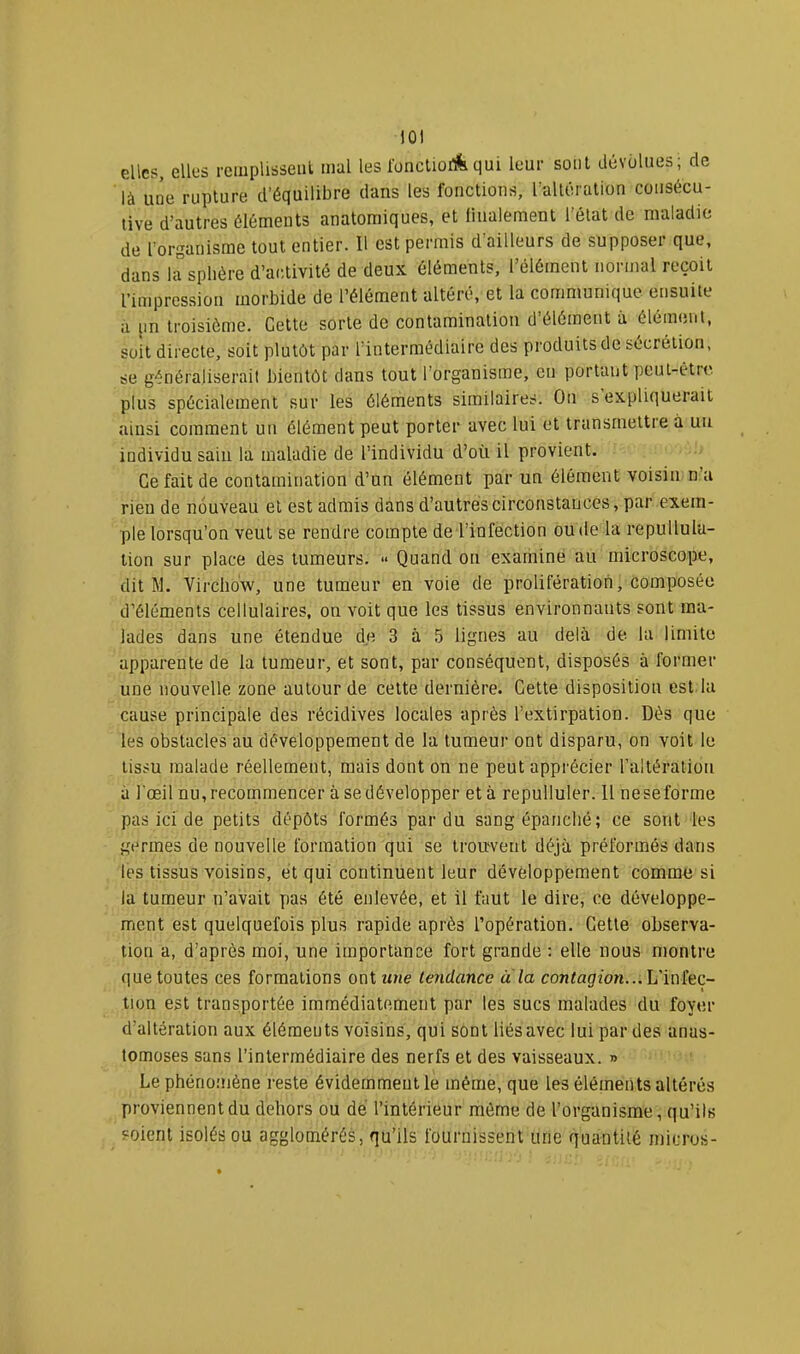 lÛl elles, elles reiiiplisseiil mal les IbncUoilfequi leur soûl dévolues; de là une rupture d’équilibre dans les fonctions, l’alléralion consécu- tive d’autres éléments anatomiques, et liiialement l’état de maladie de l'organisme tout entier. U est permis d’ailleurs de supposer que, dans 1^sphère d’activité de deux éléments, l’élément normal reçoit l’impression morbide de l’élément altéré, et la communique ensuite a un troisième. Celte sorte de contamination d’élément à élément, soit directe, soit plutôt par l'intermédiaire des produits de sécrétion, se généraliserait bientôt dans tout l’organisme, en portant peut-être, plus spécialement sur les éléments similaires. Ou s expliquerait ainsi comment un élément peut porter avec lui et transmettre à un individu sain la maladie de l’individu d’où il provient. Ce fait de contamination d’un élément par un élément voisin n’a rien de nouveau et est admis dans d’autres circonstances, par exem- ple lorsqu’on veut se rendre compte de l’infection ou de la repullula- lion sur place des tumeurs. » Quand on examine au microscope, dit M. Virchow, une tumeur en voie de prolifération, composée d’éléments cellulaires, on voit que les tissus environnants sont ma- lades dans une étendue de 3 à 5 lignes au delà de la limite apparente de la tumeur, et sont, par conséquent, disposés à former une nouvelle zone autour de cette dernière. Cette disposition est la cause principale des récidives locales après l’extirpation. Dès que les obstacles au développement de la tumeur ont disparu, on voit le tissu malade réellement, mais dont on ne peut apprécier l’altéralion à l'œil nu,recommencer à sedévelopper et à repulluler. Il neseforme pas ici de petits dépôts formés par du sang épanché; ce sont les germes de nouvelle formation qui se trouvent déjà préformés dans les tissus voisins, et qui continuent leur développement comme si la tumeur n’avait pas été enlevée, et il faut le dire, ce développe- ment est quelquefois plus rapide après l’opération. Cette observa- tion a, d’après moi, une importance fort grande ; elle nous montre que toutes ces formations onitme tendance a la contagion...L'iniec- tion est transportée immédiatement par les sucs malades du foyer d’altération aux élémeuts voisins, qui sont liés avec lui par des anas- tomoses sans l’intermédiaire des nerfs et des vaisseaux. » Le phènoniène reste évidernmeutle même, que les éléments altérés proviennent du dehors ou dé l’intérieur môme de l’organisme, qu’ils soient isolés ou agglomérés, qu’ils fournissent une quantité micros-