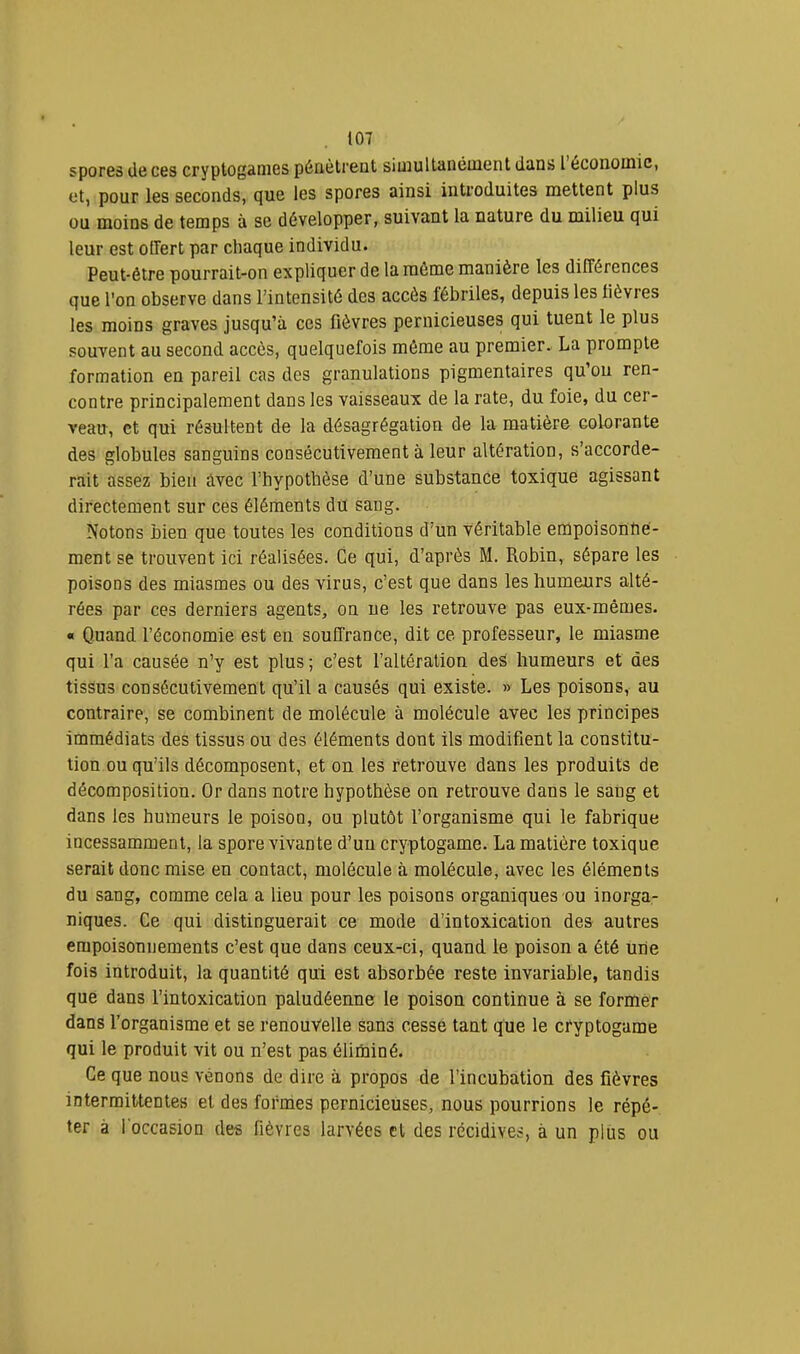 spores de ces cryptogames pénètrent siiuultaiiéiiient dans 1 économie, et, pour les seconds, que les spores ainsi introduites mettent plus ou moins de temps à se développer, suivant la nature du milieu qui leur est offert par chaque individu. Peut-être pourrait-on expliquer de la môme manière les différences que l'on observe dans l’intensité des accès fébriles, depuis les lièvres les moins graves jusqu’à ces fièvres pernicieuses qui tuent le plus souvent au second accès, quelquefois môme au premier. La prompte formation en pareil cas des granulations pigmentaires qu’on ren- contre principalement dans les vaisseaux de la rate, du foie, du cer- veau, et qui résultent de la désagrégation de la matière colorante des globules sanguins consécutivement à leur altération, s’accorde- rait assez bien àvec l’hypothèse d’une substance toxique agissant directement sur ces éléments du sang. Notons bien que toutes les conditions d’un véritable empoisonne- ment se trouvent ici réalisées. Ce qui, d’après M. Robin, sépare les poisons des miasmes ou des virus, c’est que dans les humeurs alté- rées par ces derniers agents, on ne les retrouve pas eux-mêmes. « Quand l’économie est en souffrance, dit ce professeur, le miasme qui l’a causée n’y est plus ; c’est l’altération des humeurs et des tissus consécutivement qu’il a causés qui existe. » Les poisons, au contraire, se combinent de molécule à molécule avec les principes immédiats des tissus ou des éléments dont ils modifient la constitu- tion ou qu’ils décomposent, et on les retrouve dans les produits de décomposition. Or dans notre hypothèse on retrouve dans le sang et dans les humeurs le poison, ou plutôt l’organisme qui le fabrique incessamment, la spore vivante d’un cryptogame. La matière toxique serait donc mise en contact, molécule à molécule, avec les éléments du sang, comme cela a lieu pour les poisons organiques ou inorga- niques. Ce qui distinguerait ce mode d’intoxication des autres empoisonnements c’est que dans ceux-ci, quand le poison a été une fois introduit, la quantité qui est absorbée reste invariable, tandis que dans l’intoxication paludéenne le poison continue à se former dans l’organisme et se renouvelle sans cesse tant que le cryptogame qui le produit vit ou n’est pas élinainé. Ce que nous venons de dire à propos de l’incubation des fièvres intermittentes et des formes pernicieuses, nous pourrions le répé- ter à l’occasion des fièvres larvées et des récidives, à un plus ou