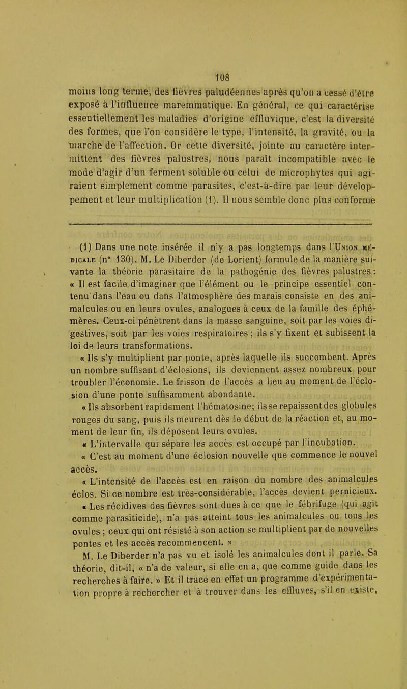 moins long terme, des fièvres paludéennes après qu’on a cessé d’éire exposé à l’influence maremmatique. En général, ce qui caractérise essentiellement les maladies d’origine effluvique, c’est la diversité des formes, que l’on considère le type, l'intensité, la gravité, ou la marche de l’afléction. Or cette diversité, jointe au caractère inter- mittent des fièvres palustres, nous paraît incompatible avec le mode d’agir d’un ferment soluble ou celui de microphytes qui agi- raient simplement comme parasites, c’est-à-dire par leur dévelop- pement et leur multiplication (1). 11 nous semble donc plus conforme (1) Dans une note insérée il n’y a pas longtemps dans I’Unios mé- dicale (n° 130), M. Le Diberder (de Lorient) formule de la manière sui- vante la théorie parasitaire de la pathogénie des fièvres palustres : « Il est facile d’imaginer que l’élément ou le principe essentiel con- tenu dans l’eau ou dans l’atmosphère des marais consiste en des ani- malcules ou en leurs ovules, analogues à ceux de la famille des éphé- mères. Ceux-ci pénètrent dans la masse sanguine, soit par les voies di- gestives, soit par les voies respiratoires ; ils s’y fixent et subissent la loi de leurs transformations. « Ils s’y multiplient par ponte, après laquelle ils succombent. Après un nombre suffisant d’éclosions, ils deviennent assez nombreux pour troubler l’économie. Le frisson de l’accès a lieu au moment de l’éclo- sion d’une ponte suffisamment abondante. «Ils absorbent rapidement l’hématosine; ilsse repaissentdes globules rouges du sang, puis ils meurent dès le début de la réaction et, au mo- ment de leur fin, ils déposent leurs ovules. « L’intervalle qui sépare les accès est occupé par l’incubation. a C’est au moment d’une éclosion nouvelle que commence le nouvel accès. « L’intensité de l’accès est en raison du nombre des animalcules éclos. Si ce nombre est très-considérable, l’accès devient pernicieux. « Les récidives des fièvres sont dues à ce que le fébrifuge (qui agit comme parasiticide), n’a pas atteint tous les animalcules ou tous les ovules ; ceux qui ont résisté à son action se multiplient par de nouvelles pontes et les accès recommencent. » M. Le Diberder n’a pas vu et isolé les animalcules dont il parle. Sa théorie, dit-il. « n’a de valeur, si elle en a, que comme guide dans les recherches à faire, » Et il trace en effet un programme d expérimenta- tion propre à rechercher et à trouver dans les effluves, s il en ejislc,