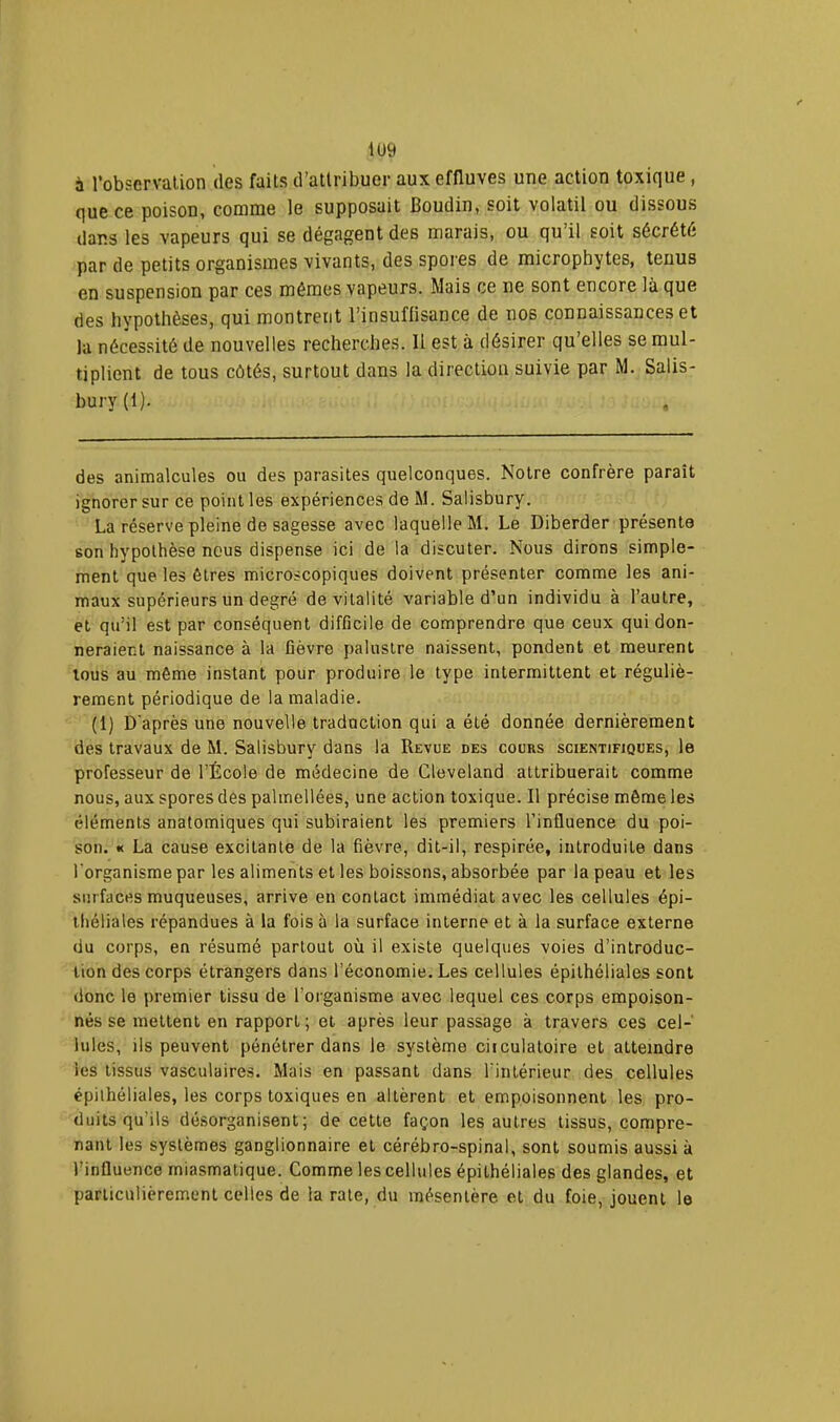 à l’observation des faits d’attribuer aux effluves une action toxique, que ce poison, comme le supposait Boudin, soit volatil ou dissous dans les vapeurs qui se dégagent des marais, ou qu il soit sécrété par de petits organismes vivants, des spores de microphytes, tenus en suspension par ces mêmes vapeurs. Mais ce ne sont encore là que des hypothèses, qui montrent l’insuffisance de nos connaissances et la nécessité de nouvelles recherches. Il est à désirer qu’elles se mul- tiplient de tous côtés, surtout dans la direction suivie par M. Salis- bury(l). des animalcules ou des parasites quelconques. Notre confrère paraît ignorer sur ce point les expériences de M. Salisbury. La réserve pleine de sagesse avec laquelle M. Le Diberder présente son hypothèse nous dispense ici de la discuter. Nous dirons simple- ment que les êtres microscopiques doivent présenter comme les ani- maux supérieurs un degré de vitalité variable d’un individu à l’autre, et qu’il est par conséquent difficile de comprendre que ceux qui don- neraient naissance à la fièvre palustre naissent, pondent et meurent tous au même instant pour produire le type intermittent et réguliè- rement périodique de la maladie. (1) D'après une nouvelle traduction qui a été donnée dernièrement des travaux de M. Salisbury dans la Revue des cours scientifiques, le professeur de l’École de médecine de Cleveland attribuerait comme nous, aux spores des palmellées, une action toxique. Il précise même les tMéments anatomiques qui subiraient les premiers l’influence du poi- son. « La cause excitante de la fièvre, dit-il, respirée, introduite dans l'organisme par les aliments et les boissons, absorbée par la peau et les surfaces muqueuses, arrive en contact immédiat avec les cellules épi- théliales répandues à la fois à la surface interne et à la surface externe du corps, en résumé partout où il existe quelques voies d’introduc- tion des corps étrangers dans l’économie. Les cellules épithéliales sont donc le premier tissu de l’organisme avec lequel ces corps empoison- nés se mettent en rapport; et après leur passage à travers ces cel- lules, ils peuvent pénétrer dans le système circulatoire et atteindre les tissus vasculaires. Mais en passant dans l’intérieur des cellules épilhéliales, les corps toxiques en altèrent et empoisonnent les pro- duits qu’ils désorganisent; de cette façon les autres tissus, compre- nant les systèmes ganglionnaire et cérébro-spinal, sont soumis aussi à l’influence miasmatique. Comme les cellules épithéliales des glandes, et particulièrement celles de la rate, du mésentère et du foie, jouent le