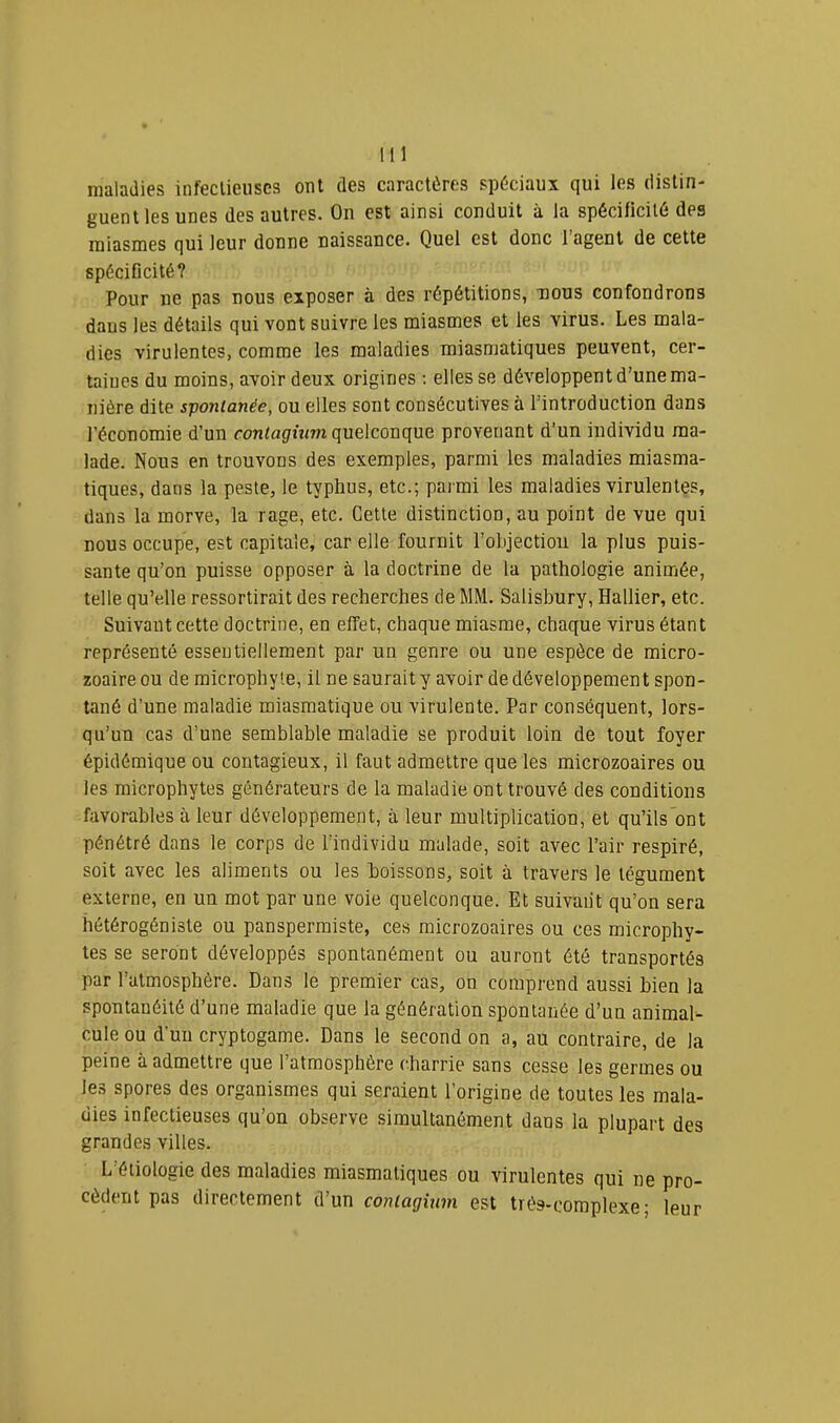 maladies infectieuses ont des caractères spèciaux qui les distin- guent les unes des autres. On est ainsi conduit à la spécificité des miasmes qui leur donne naissance. Quel est donc 1 agent de cette spéciGcité? Pour ne pas nous exposer à des répétitions, tious confondrons dans les détails qui vont suivre les miasmes et les virus. Les mala- dies virulentes, comme les maladies miasmatiques peuvent, cer- taines du moins, avoir deux origines ; elles se développent d’une ma- nière dite spontanée, ou elles sont consécutives à l’introduction dans l’économie d’un roniflÊfium quelconque provenant d’un individu ma- lade. Nous en trouvons des exemples, parmi les maladies miasma- tiques, dans la peste, le typhus, etc.; parmi les maladies virulentes, dans la morve, la rage, etc. Cette distinction, au point de vue qui nous occupe, est capitale, car elle fournit l’objection la plus puis- sante qu’on puisse opposer à la doctrine de la pathologie animée, telle qu’elle ressortirait des recherches de MM. Salisbury, Hallier, etc. Suivant cette doctrine, en effet, chaque miasme, chaque virus étant représenté essentiellement par un genre ou une espèce de micro- zoaire ou de microphyte, il ne saurait y avoir de développement spon- tané d’une maladie miasmatique ou virulente. Par conséquent, lors- qu’un cas d’une semblable maladie se produit loin de tout foyer épidémique ou contagieux, il faut admettre que les microzoaires ou les microphytes générateurs de la maladie ont trouvé des conditions favorables à leur développement, à leur multiplication, et qu’ils ont pénétré dans le corps de l’individu malade, soit avec l’air respiré, soit avec les aliments ou les boissons, soit à travers le tégument externe, en un mot par une voie quelconque. Et suivant qu’on sera hétérogéniste ou panspermiste, ces microzoaires ou ces microphy- tes se seront développés spontanément ou auront été transportés par l’atmosphère. Dans le premier cas, on comprend aussi bien la spontanéité d’une maladie que la génération spontanée d’un animal- cule ou d’un cryptogame. Dans le second on a, au contraire, de la peine à admettre que l’atmosphère charrie sans cesse les germes ou les spores des organismes qui seraient l’origine de toutes les mala- dies infectieuses qu’on observe simultanément dans la plupart des grandes villes. L’étiologie des maladies miasmatiques ou virulentes qui ne pro- cèdent pas directement d’un contagUnn est très-complexe; leur