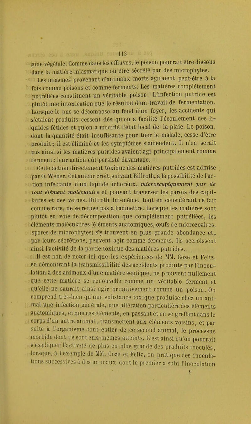 pimi vég^'lnle. Gomme dans les oflluves, le poison pourrait être dissous dans la matière miasmatique ou être sécrété par des micropliytes. Les miasmes provenant d’animaux morts agiraient peut-être à la fois comme poisons et comme ferments. Les matières complètement putréfiées constituent un véritable poison. L’infection putride est plutôt une intoxication que le résultat d’un travail de fermentation. Lorsque le pus se décompose au fond d’un foyer, les accidents qui s’étaient produits cessent dès qu’on a facilité l’écoulement des li- quides fétides et qu’on a modifié l’état local de la plaie. Le poison, dont la quantité était insuffisante pour tuer le malade, cesse d’être produit; il est éliminé et les symptômes s’amendent. Il n’en serait pas ainsi si les matières putrides avaient agi principalement comme ferment : leur action eût persisté davantage. Cette action directement toxique des matières putrides est admise par 0. Weber. Cet auteur croit, suivant Billrotb, à la possibilité de l’ac- tion infectante d’un liquide ichoreux, microscopiquement pur de tout élément moléculaire et pouvant traverser les parois des capil- laires et des veines. Billrotb lui-même, tout en considérant ce fait comme rare, ne se refuse pas à l’admettre. Lorsque les matières sont plutôt en voie de décomposition que complètement putréfiées, les éléments moléculaires (éléments anatomiques, œufs de niicrozoaires, spores de micropliytes) s’y trouvent en plus grande abondance et, par leurs sécrétions, peuvent agir comme ferments. Ils accroissent ainsi l’activité de la partie toxique des matières putrides. Il est bon de noter ici que les expériences de MM. Goze et Feltz, en démontrant la transmissibilité des accidents produits par l’inocu- lation à des animaux d'une matière septique, ne prouvent nullement que cette matière se renouvelle comme un véritable ferment et qu’elle ne saurait ainsi agir primitivement comme un poison. On comprend très-bien qu’une substance toxique produise chez un ani- mal une infection générale, une altération particulière des éléments anatomiques, et que ces éléments, en passant et en se greffant dans le corps d’un autre animal, trausmetlent aux éléments voisins, et par suite à l’organisme tout entier de ce second animal, le processus morbide dont ils sont eux-mêmes atteints. G’est ainsi qu’on pourrait 6expliquer l’activité de plus en plus grande des produits inoculés, lorsque, à l'exemple de MM. Goze et Feltz, on pratique des inocula- tions successives à des animaux dont le premier a subi l’inoculation 8