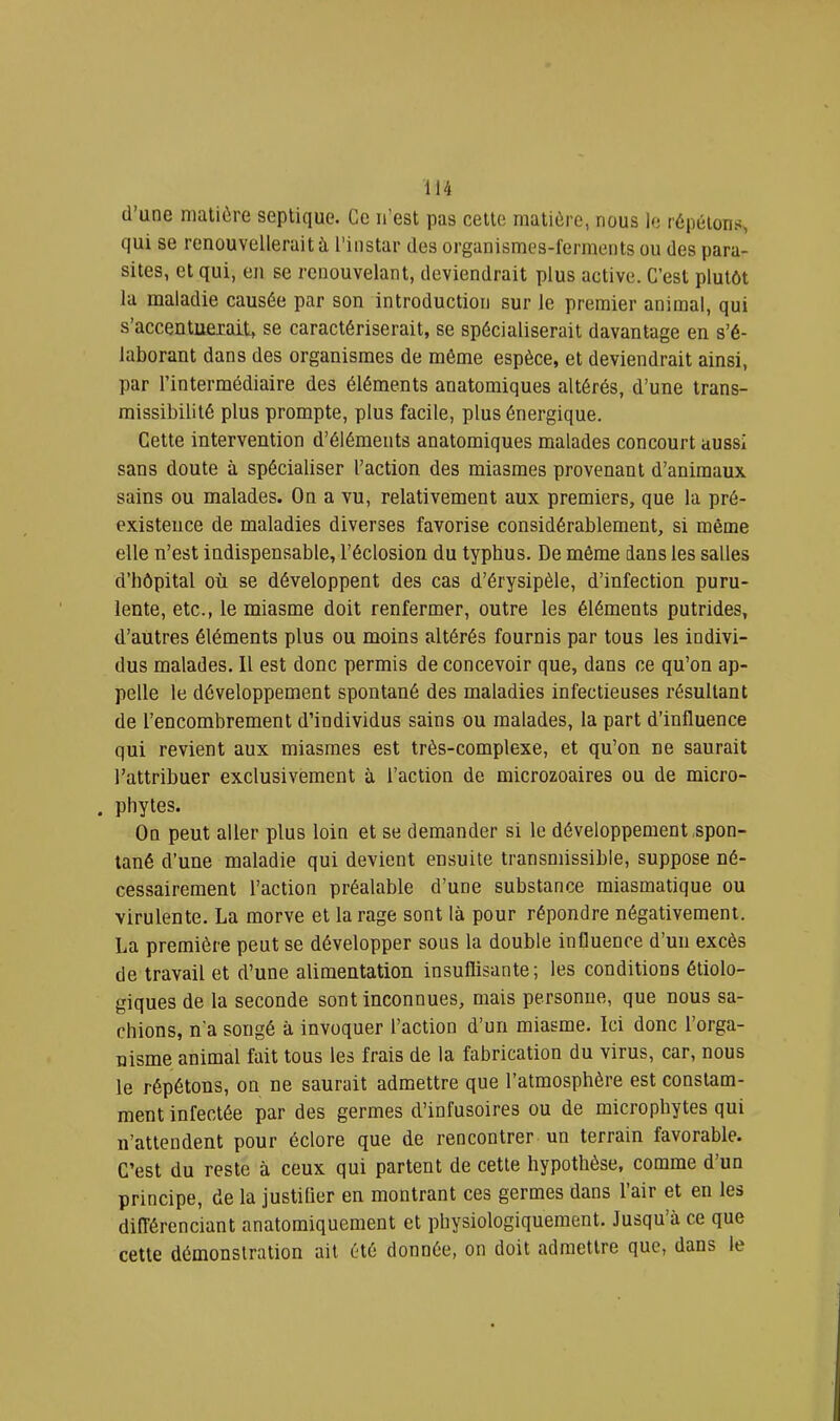 d’une matière septique. Ce ii’est pas cette matière, nous le répétons, qui se renouvellerait à l'instar des organismes-ferments ou des para- sites, et qui, en se renouvelant, deviendrait plus active. C’est plutôt la maladie causée par son introduction sur le premier animal, qui s’accentuerait, se caractériserait, se spécialiserait davantage en s’é- laborant dans des organismes de même espèce, et deviendrait ainsi, par l’intermédiaire des éléments anatomiques altérés, d’une trans- missibilité plus prompte, plus facile, plus énergique. Cette intervention d’éléments anatomiques malades concourt aussi sans doute à spécialiser l’action des miasmes provenant d’animaux sains ou malades. On a vu, relativement aux premiers, que la pré- existence de maladies diverses favorise considérablement, si même elle n’est indispensable, l’éclosion du typhus. De même dans les salles d’hôpital où se développent des cas d’érysipèle, d’infection puru- lente, etc., le miasme doit renfermer, outre les éléments putrides, d’autres éléments plus ou moins altérés fournis par tous les indivi- dus malades. Il est donc permis de concevoir que, dans ce qu’on ap- pelle le développement spontané des maladies infectieuses résultant de l’encombrement d’individus sains ou malades, la part d’influence qui revient aux miasmes est très-complexe, et qu’on ne saurait l’attribuer exclusivement à l’action de microzoaires ou de micro- . phytes. On peut aller plus loin et se demander si le développement spon- tané d’une maladie qui devient ensuite transmissible, suppose né- cessairement l’action préalable d’une substance miasmatique ou virulente. La morve et tarage sont là pour répondre négativement. La première peut se développer sous la double influence d’un excès de travail et d’une alimentation insuflisante; les conditions étiolo- giques de la seconde sont inconnues, mais personue, que nous sa- chions, n'a songé à invoquer l’action d’un miasme. Ici donc l’orga- nisme animal fait tous les frais de la fabrication du virus, car, nous le répétons, on ne saurait admettre que l’atmosphère est constam- ment infectée par des germes d’infusoires ou de microphytes qui n’attendent pour éclore que de rencontrer un terrain favorable. C’est du reste à ceux qui partent de cette hypothèse, comme d’un principe, de la justilier en montrant ces germes dans l’air et en les différenciant anatomiquement et physiologiquement. Jusqu’à ce que cette démonstration ait été donnée, on doit admettre que, dans le