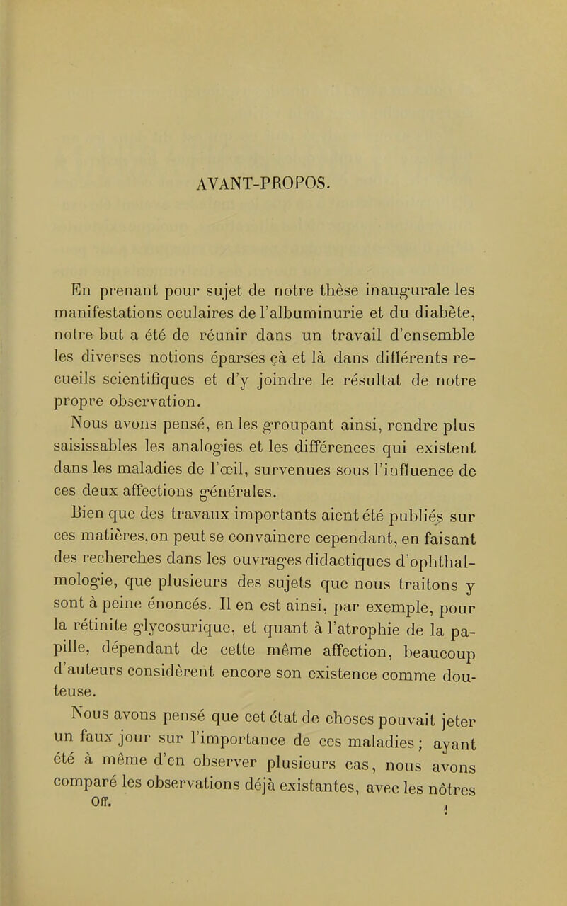 AVANT-PROPOS. Eli prenant pour sujet de notre thèse inaug-urale les manifestations oculaires de l’albuminurie et du diabète, notre but a été de réunir dans un travail d’ensemble les diverses notions éparses çà et là dans différents re- cueils scientifiques et d’y joindre le résultat de notre propre observation. Nous avons pensé, en les groupant ainsi, rendre plus saisissables les analog-ies et les différences qui existent dans les maladies de l’œil, survenues sous l’influence de ces deux affections g-énérales. Bien que des travaux importants aient été publiés sur ces matières,on peut se convaincre cependant, en faisant des recherches dans les ouvrag-es didactiques d’opbthal- molog-ie, que plusieurs des sujets que nous traitons y sont à peine énoncés. Il en est ainsi, par exemple, pour la rétinite g-lycosurique, et quant à l’atrophie de la pa- pille, dépendant de cette même affection, beaucoup d’auteurs considèrent encore son existence comme dou- teuse. Nous avons pensé que cet état de choses pouvait jeter un faux jour sur l’importance de ces maladies ; ayant été à même d’en observer plusieurs cas, nous avons comparé les observations déjà existantes, avec les nôtres Off.