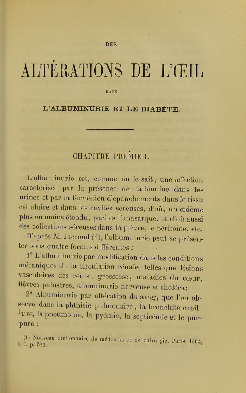 DES ALTERATIONS DE L’ŒIL DANS L’ALBUMINURIE ET LE DIABÈTE. CHAPITRE PREMIER. L’albuminurie est, comme on le sait, une affection caractérisée par la présence de l’albumine dans les urines et par la formation d’épanchements dans le tissu cellulaire et dans les cavités séreuses, d’où, un œdème plus ou moins étendu, parlois 1 anasarcjue, et d’où aussi des collections séreuses dans la plèvre, le péritoine, etc. D api es M. Jaccoud (1), 1 albuminurie peut se présen- ter sous quatre formes différentes ; 1 L’albLiminurie par modification dans les conditions mécaniques de la circulation rénale, telles que lésions vasculaires des reins, g*rossesse, maladies du cœur, fièvres palustres, albuminurie nerveuse et choléra; 2 Albuminurie par altération du sang-, que Ton ob- serve dans la plithisie pulmonaire, la bronchite capil- aire, la pneumonie, la pyémie, la septicémie et le pur- pura ; (I) Nouveau dictionnaire de médecine et de chirurgie. Paris, 186-4 l. I, p. o20. ’