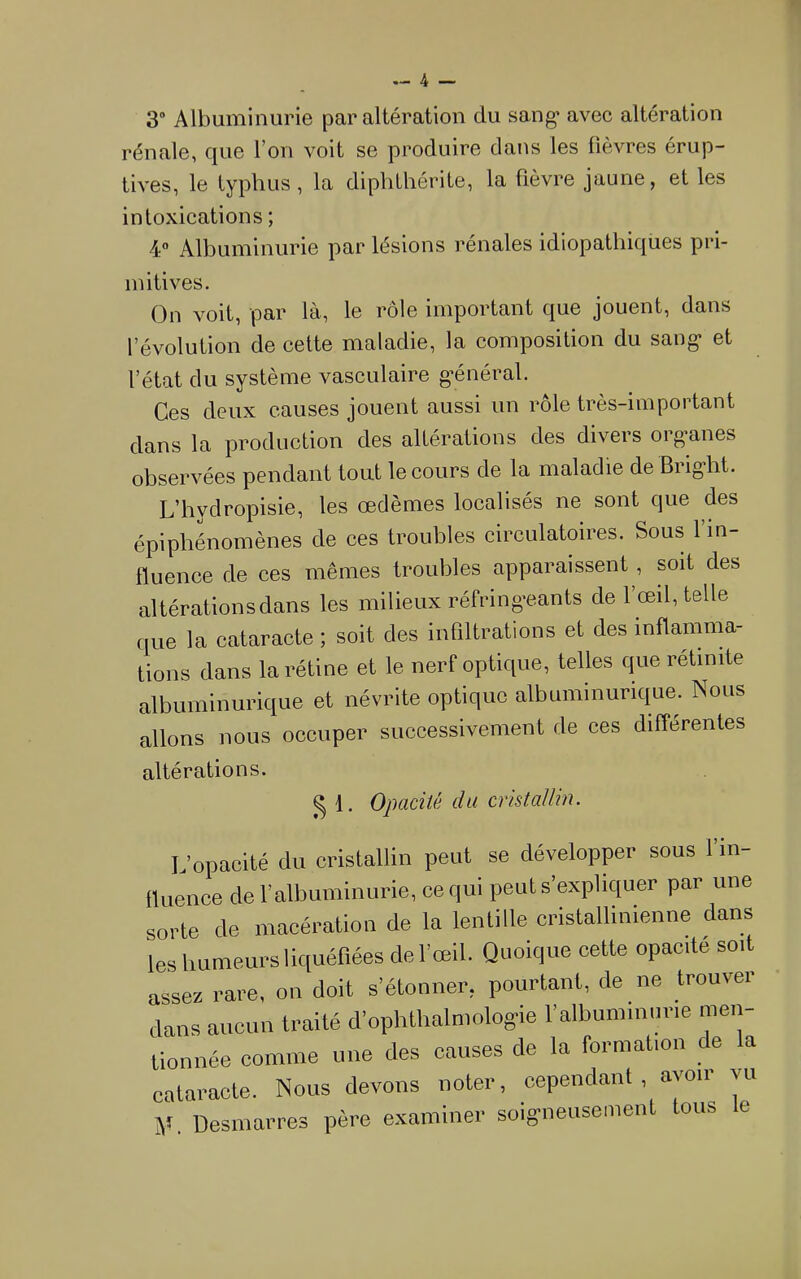 3“ Albuminurie par altération du sang* avec altération rénale, que l’on voit se produire dans les fièvres érup- tives, le typhus, la diplithérite, la fièvre jaune, et les intoxications ; 4 Albuminurie par lésions rénales idiopathiques pri- mitives. On voit, par là, le rôle important que jouent, dans l’évolution de cette maladie, la composition du sang* et l’état du système vasculaire g*énéral. Ces deux causes jouent aussi un rôle très-important dans la production des altérations des divers org’anes observées pendant tout le cours de la maladie de Bright. L’hydropisie, les œdèmes localisés ne sont que des épiphénomènes de ces troubles circulatoires. Sous 1 m- lluence de ces mêmes troubles apparaissent, soit des altérations dans les milieux réfring*eants de l’œil, telle que la cataracte ; soit des infiltrations et des inflamma- tions dans la rétine et le nerf optique, telles que rétinite albuminurique et névrite optique albuminurique. Nous allons nous occuper successivement de ces différentes altérations. ^ 1. Opacité du cristallin. L’opacité du cristallin peut se développer sous l’m- iluence de l’albuminurie, ce qui peut s’expliquer par une sorte de macération de la lentille cristallinienne dans les bumeurs liquéfiées de l’œil. Quoique cette opacité soit assez rare, on doit s’étonner, pourtant, de ne trouver dans aucun traité d’ophthalmolog-ie l’albuminurie men- tionnée comme une des causes de la formation de la cataracte. Nous devons noter, cependant , ayoïi vu y. Desmarres père examiner soigneusement tous e