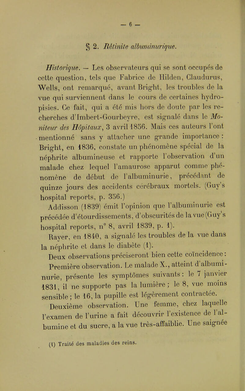 § 2. Rétinite albuminurique. Historique. ~~ Les observateurs qui se sont occupés de cette question, tels que Fabrice de Hilden, Claudurus, Wells, ont remarqué, avant Brig*ht, les troubles de la vue qui surviennent dans le cours de certaines hydro- pisies. Ce fait, qui a été mis hors de doute par les re- cherches d’Imbert-Gourbeyre, est sig'nalé dans le Mo- niteur des Hôpitaux., 3 avril 1856. Mais ces auteurs l’ont mentionné sans y attacher une gTande importance ; Brig'ht, en 1836, constate un phénomène spécial de la néphrite albumineuse et rapporte l’observation d’un malade chez lequel l’amaurose apparut comme phé- nomène de début de l’albuminurie, précédant de quinze jours des accidents cérébraux mortels. (Guy’s hospital reports, p. 356.) Addisson (1839) émit l’opinion que l’albuminurie est précédée d’étourdissements, d’obscurités de la vue(Guy’s hospital reports, n° 8, avril 1839, p. 1). Rayer, en 1840, a sig’nalé les troubles de la vue dans la néphrite et dans le diabète (1). Deux observations préciseront bien cette coïncidence : Première observation. Le malade X., atteint d albumi- nurie, présente les symptômes suivants: le 7 janvier 1831, il ne supporte pas la lumière; le 8, vue moins sensible; le 16, la pupille est lég-èrement contractée. Deuxième observation. Une femme, chez laquelle l’examen de l’urine a fait découvrir l’existence de l’al- bumine et du sucre, a la vue très-affaiblie. Une saig-née (1) Traité des maladies des reins.