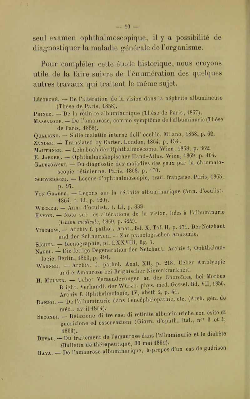 seul examen ophthalmoscopique, il y a possibilité de diagmostiquer la maladie g’énérale de Forg’anisme. Pour compléter cette étude historique, nous croyons utile de la faire suivre de l’énumération des quelques autres travaux qui traitent le meme sujet. Lécouciiiî. — De l’altération de la vision dans la néphrite albumineuse (Thèse de Paris, i8S8). Prince, — De la rétinite albuminurique (Thèse de Paris, 1867), Massaloüp.— De l’amaurose, comme symptôme de l’albuminurie (Thèse de Paris, 48S8). Qüaligno. — Sulle malattie interne dell’ occhio. Milano, 1858, p. 62. Zander. — Translated by Carter. London, 1864, p. 154, Mauthner. — Lehrbuch der Ophthalmoscopie. Wien, 1868, p. 362. E. Jaeger, — Ophthalmoskopischer Hand-Atlas. Wien, 1869, p. 104. Galezowski. — Du diagnostic des maladies des yeux par la chroraato- scopie rétinienne. Paris, 1868, p. 170. ScHWEiGGER, — Leçons d’ophthalmoscopie, trad. française. Paris, 1865, p. 97. Von Graefe. — Leçons sur la rélinite albuminurique (Ann. d’oculist. 1864, t. Ll, p. 120). Wecker. — Ann. d’oculist., t. LI, p. 338. ^ Hamon. — Note sur les altérations de la vision, liées à l’albuminurie (Union médicale, 1860, p. 422). Virchow. - Archiv f. palhol. Anat., Bd. X, Taf. II, p. 171. Der Netzhaut und der Schnerven. — Zur pathologischen Anatomie. SiCHEL. — Iconographie, pl. LXXVIIl, Bg. 7. , . „ ^ „ Nagel. — Die fellige Degeneration der Netzhaut. Archiv f. Ophthalm logie. Berlin, 1860, p. 191. , u, • W'AGNER. - Archiv. f. pathol. Anat. Xll, p. 218. Ueber Amblyopie und e Amaurose bei Brighischer Nierenkrankheit. H. Muller. - Ueber Veraenderungen an der Bright. Verhandl. der Würzb. phys. med. Gessel. Bd. N II, 1856. Arcliiv f. Ophthalmologie, IV, absth 2, p. 41. Danjoi. — Di l’albuminurie dans l’encéphalopathie, etc. (Arch. gen. de méd., avril 1864). ... -, a- Secondi. - Relazione di tre casi di retinite albuminuriche con esito di guerizione ed osservazioni (Giorn. d’ophth. ital., n“= 3 et -i, Deval. - of Lilement de l'amaurose dans l'albuminurie et le diabète (Bulletin de thérapeutique, 30 mai 1861). . Raya. - De l’amaurose albuminurique, à-propos d’un cas de guéiison