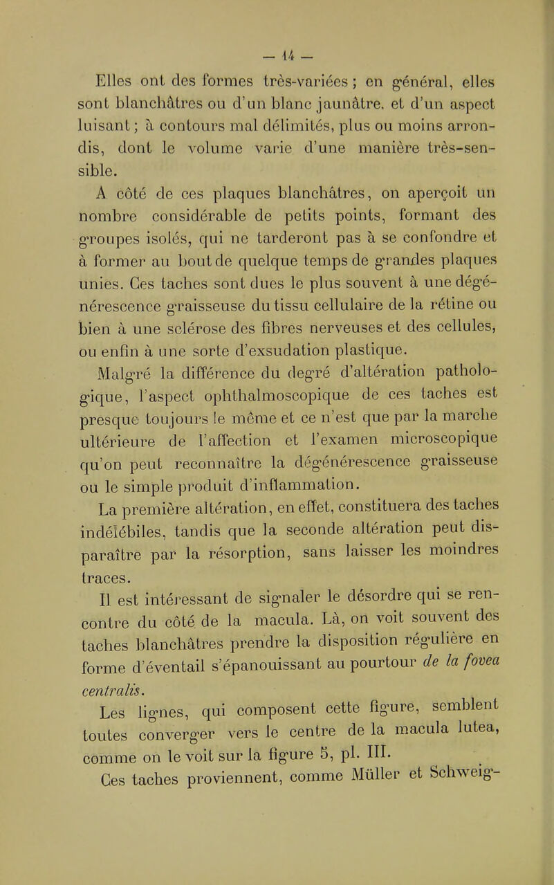 a - Elles ont des formes très-variées ; en g-énéral, elles sont blanchâtres ou d’un blanc jaunâtre, et d’un aspect luisant ; à contours mal délimités, plus ou moins arron- dis, dont le volume varie d’une manière très-sen- sible. A côté de ces plaques blanchâtres, on aperçoit un nombre considérable de petits points, formant des g’roLipes isolés, qui ne tarderont pas à se confondre et à former au bout de quelque temps de grandes plaques unies. Ces taches sont dues le plus souvent à unedég'é- nérescence g*raisseuse du tissu cellulaire de la rétine ou bien à une sclérose des fibres nerveuses et des cellules, ou enfin à une sorte d’exsudation plastique. Malg'ré la différence du degré d’altération patholo- gique, l’aspect ophthalmoscopique de ces taches est presque toujours le même et ce n est que par la marche ultérieure de l’affection et l’examen microscopique qu’on peut reconnaître la dégénérescence graisseuse ou le simple produit d’inflammation. La première altération, en effet, constituera des taches indélébiles, tandis que la seconde altération peut dis- paraître par la résorption, sans laisser les moindres traces. Il est intéressant de signaler le désordre qui se ren- contre du côté de la macula. Là, on voit souvent des taches blanchâtres prendre la disposition régulière en forme d’éventail s’épanouissant au pourtour de la fovea centralis. Les lignes, qui composent cette figure, semblent toutes converger vers le centre de la macula lutea, comme on le voit sur la figure 5, pl. III. Ces taches proviennent, comme Müller et Schweig-