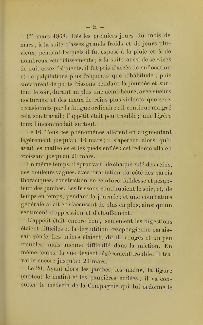 r'' mars 1868. Dès les premiers jours du mois de mars, à la suite d’assez grands froids et de jours plu- vieux, pendant lesfpiels il fut exposé à la pluie et à de nombreux refroidissements ; à la suite aussi de services de nuit assez fréquents, il fut pris d’accès de suffocation et de palpitations plus fréquents que d’habitude ; puis survinrent de petits frissons pendant la journée et sur- tout le soir, durant au plus une demi-heure, avec sueurs nocturnes, et des maux de reins plus violents que ceux occasionnés par la fatigaie ordinaire ; il continue malg'ré cela son travail; l’appétit était peu troublé; une lég’ère toux l’incommodait surtout. Le 16. Tous ces phénomènes allèrent en aug*mentant lég*èrement jusqu’au 16 mars; il s’aperçut alors qu’il avait les malléoles et les pieds enflés : cet œdème alla en croissant jusqu’au 20 mars. En même temps, il éprouvait, de chaque côté des reins, des douleurs vag'ues, avec irradiation du côté des parois thoraciques, constriction en ceinture, faiblesse et pesan- teur des jambes. Les frissons continuaient le soir, et, de temps en temps, pendant la journée ; et une courbature g-énérale allait en s’accusant de plus en plus, ainsi qu’un sentiment d'oppression et d’étouffement. L’appétit était encore bon , seulement les dig’estions étaient difficiles et la dég-Iutition œsophag-ienne parais- sait g’ênée. Les urines étaient, dit-il, roug'es et un peu troubles, mais aucune difficulté dans la miction. En même temps, la vue devient lég’èrement trouble. Il tra- vaille encore jusqu’au 20 mars. Le 20. Ayant alors les jambes, les mains, la fig-ure (surtout le matin) et les paupières enflées , il va con- sulter le médecin de la Gompag’nie qui lui ordonne le