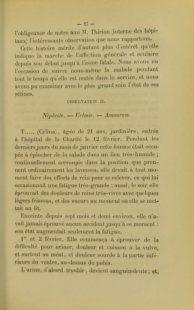 l’oblig’eance de notre ami M. Tliirion (interne des hôpi- taux) l’intéressante observation que nous rapportons. Cette histoire mérite d’autant plus d’intérêt qu’elle indique la marche de l’affection g*énérale et oculaiie depuis son début jusqu’à l’issue fatale. Nous avons eu l’occasion de suivre nous-même la malade pendant tout le temps qu’elle est restée dans le service, et nous avons pu examiner avec le plus g’rand soin 1 état de ses rélines. OBSERVATION II. Néphrite. — Urémie. — Amaurose. T (Célina), âg'ée de 21 ans, jardinière, entrée à l’hôpital de la Charité le 12 février. Pendant les derniers jours du mois de janvier cette femme était occu- pée à éplucher de la salade dans un lieu très-humide ; continuellement accroupie dans la position que pren- nent ordinairement les laveuses, elle devait à tout mo- ment faire des efforts de rein pour se relever, ce qui lui occasionnait une fatig’ue très-g*rande : aussi, le soir elle éprouvait des douleurs de reins très-vives avec quelques lég’ers frissons, et des sueurs au moment où elle se met- tait au lit. Enceinte depuis sept mois et demi environ, elle n’a- vait jamais éprouvé aucun accident jusqu’à ce moment : son état aug-mentait seulement la fatig’ue. 1 et 2 février. Elle commença à éprouver de la difficulté pour uriner, douleur et cuisson à la vulve, et surtout au méat, et douleur sourde à la partie infé- rieure du ventre, au-dessus du pubis. L urine, d’abord trouble, devient sang’uinolente; et,