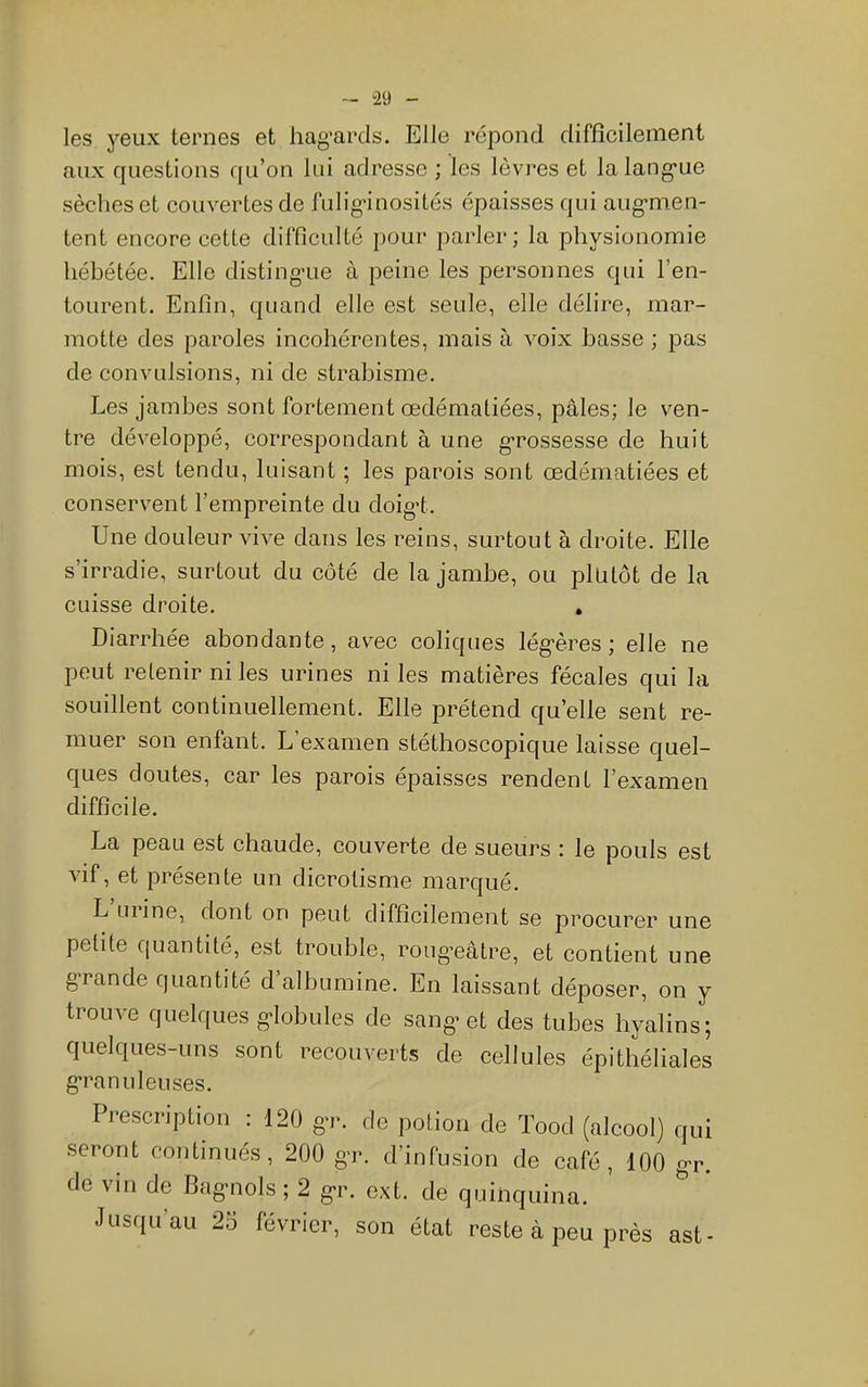 les yeux ternes et hag'ards. Elle répond difficilement aux questions qu’on lui adresse ; les lèvres et lalang’ue sèches et couvertes de fulig'inosités épaisses qui aug’men- tent encore cette difficulté pour parler; la physionomie hébétée. Elle disting’ue à peine les personnes qui l’en- tourent. Enfin, quand elle est seule, elle délire, mar- motte des paroles incohérentes, mais à voix basse ; pas de convulsions, ni de strabisme. Les jambes sont fortement œdématiées, pâles; le ven- tre développé, correspondant à une grossesse de huit mois, est tendu, luisant ; les parois sont œdématiées et conservent l’empreinte du doigd. Une douleur vive dans les reins, surtout à droite. Elle s’irradie, surtout du côté de la jambe, ou plutôt de la cuisse droite. . Diarrhée abondante, avec coliques lég’ères ; elle ne peut retenir ni les urines ni les matières fécales qui la souillent continuellement. Elle prétend qu’elle sent re- muer son enfant. L’examen stéthoscopique laisse quel- ques doutes, car les parois épaisses rendent l’examen difficile. La peau est chaude, couverte de sueurs : le pouls est vif, et présente un dicrotisme marqué. L mine, dont on peut difficilement se procurer une petite quantité, est trouble, roiigœâtre, et contient une g’rande quantité d’albumine. En laissant déposer, on y trouve quelques g-lobules de sang’et des tubes hyalins; quelques-uns sont recouverts de cellules épithéliales g’ranuleuses. Prescription ; 120 gr. de potion de Tood (alcool) qui seront continués, 200 g-r, d’infusion de café, 100 gr. de vin de Bagnols ; 2 gr. ext. de quinquina. Jusqu'au 2S février, son état reste à peu près ast-