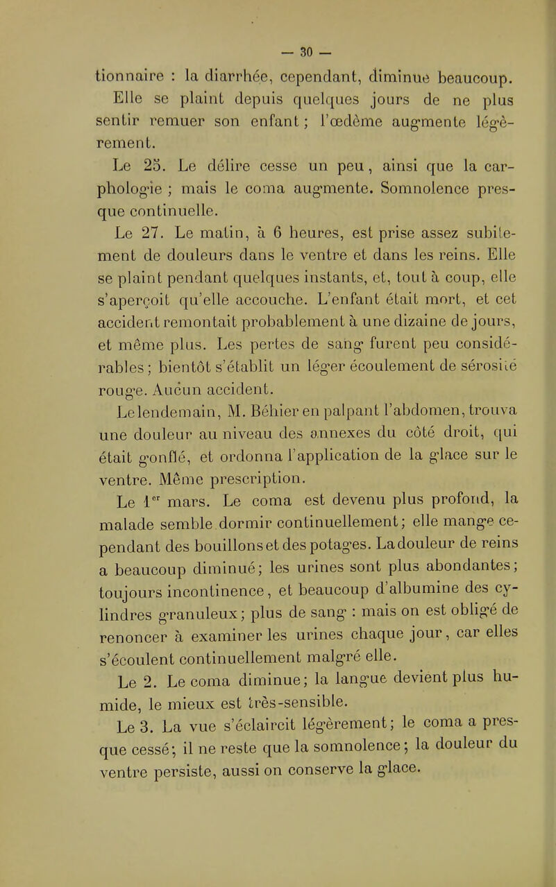 tionnaire : la diarrhée, cependant, diminue beaucoup. Elle se plaint depuis quelques jours de ne plus sentir remuer son enfant ; l’œdème aug*mente lég'è- rement. Le 25. Le délire cesse un peu, ainsi que la car- phologàe ; mais le coma aug*mente. Somnolence pres- que continuelle. Le 27. Le matin, à 6 heures, est prise assez subite- ment de douleurs dans le ventre et dans les reins. Elle se plaint pendant quelques instants, et, tout à coup, elle s’aperçoit qu’elle accouche. L’enfant était mort, et cet accident remontait probablement à une dizaine de jours, et même plus. Les pertes de sang* furent peu considé- rables ; bientôt s’établit un lég*er écoulement de sérosité roug*e. Aucun accident. Le lendemain, M. Béhier en palpant l’abdomen, trouva une douleur au niveau des a.nnexes du côté droit, qui était g-onflé, et ordonna l’application de la g’iace sur le ventre. Même prescription. Le V mars. Le coma est devenu plus profond, la malade semble dormir continuellement; elle mang*e ce- pendant des bouillons et des potag*es. Ladouleur de reins a beaucoup diminué; les urines sont plus abondantes; toujours incontinence, et beaucoup d’albumine des cy- lindres granuleux; plus de sang* : mais on est oblig*é de renoncer à examiner les urines chaque jour, car elles s’écoulent continuellement malg*ré elle. Le 2. Le coma diminue; la lang*ue devient plus hu- mide, le mieux est très-sensible. Le 3. La vue s’éclaircit lég*èrement; le coma a pres- que cessé', il ne reste que la somnolence ; la douleur du ventre persiste, aussi on eonserve la g*lace.