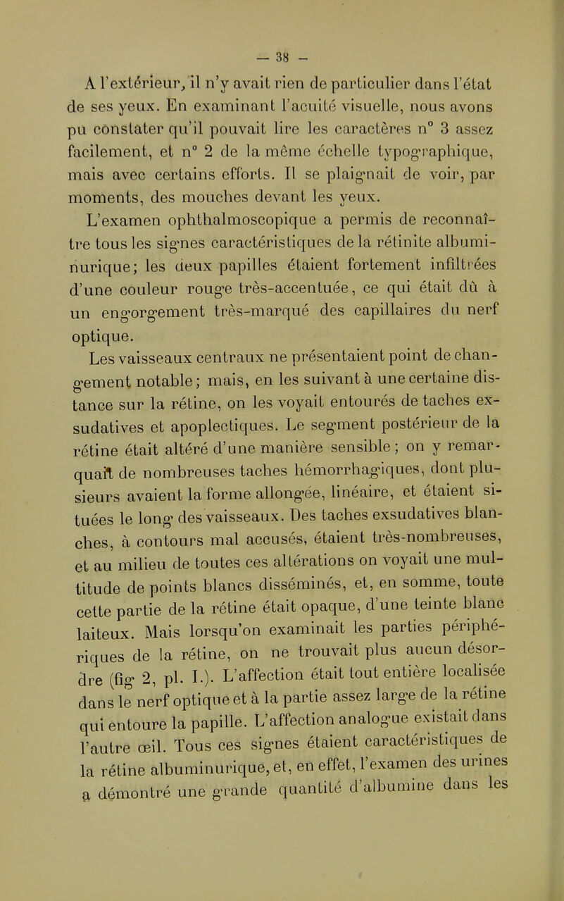 A l’extérieur, il n’y avait rien de partieulier dans l’état de ses yeux. En examinant l’acuité visuelle, nous avons pu constater qu’il pouvait lire les caractères n° 3 assez facilement, et n“ 2 de la même échelle typographique, mais avec certains efforts. Il se plaig’nait de voir, par moments, des mouches devant les yeux. L’examen ophthalmoscopique a permis de reconnaî- tre tous les sig*nes caractéristiques de la rétinite albumi- nurique; les deux papilles étaient fortement infiltrées d’une couleur roug*e très-accentuée, ce qui était dû à un eng'org’ement très-marqué des capillaires du nerf optique. Les vaisseaux centraux ne présentaient point de chan- g'ement notable ; mais, en les suivant à une certaine dis- tance sur la rétine, on les voyait entourés de taches ex- sudatives et apoplectiques. Le seg-ment postérieur de la rétine était altéré d’une manière sensible; on y remar- quait de nombreuses taches hémorrhag'iques, dont plu- sieurs avaient la forme allong’ée, hneaire, et étaient si- tuées le long- des vaisseaux. Des taches exsudatives blan- ches, à contours mal accusés, étaient très-nombreuses, et au milieu de toutes ces altérations on voyait une mul- titude de points blancs disséminés, et, en somme, toute cette partie de la rétine était opaque, d’une teinte blanc laiteux. Mais lorsqu’on examinait les parties périphé- riques de la rétine, on ne trouvait plus aucun désor- dre (fig* 2, pl. L). L’affection était tout entière localisée dans le nerf optique et à la partie assez larg'e de la rétine qui entoure la papille. L’affection analog*ue existait dans l’autre œil. Tous ces sig-nes étaient caractéristiques de la rétine albuminurique, et, en effet, l’examen des urines a démontré une g'rande quantité d’albumine dans les