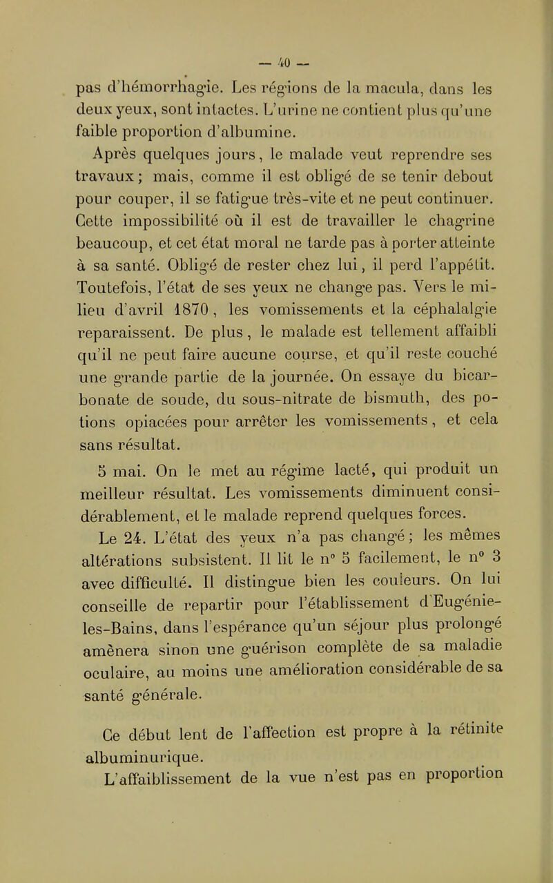 pas d’hémorrhag’ie. Les rég-ions de la macula, dans les deux yeux, sont intactes. L’urine ne contient plus qu’une faible proportion d’albumine. Après quelques jours, le malade veut reprendre ses travaux ; mais, comme il est oblig’é de se tenir debout pour couper, il se fatig'ue très-vite et ne peut continuer. Cette impossibilité où il est de travailler le chag-rine beaucoup, et cet état moral ne tarde pas à porter atteinte à sa santé. Oblig-é de rester chez lui, il perd l’appétit. Toutefois, l’état de ses yeux ne chang-e pas. Vers le mi- lieu d’avril 1870, les vomissements et la céphalalg’ie reparaissent. De plus, le malade est tellement affaibli qu’il ne peut faire aucune course, et qu’il reste couché une g’rande partie de la journée. On essaye du bicar- bonate de soude, du sous-nitrate de bismuth, des po- tions opiacées pour arrêter les vomissements, et cela sans résultat. 5 mai. On le met au rég-ime lacté, qui produit un meilleur résultat. Les vomissements diminuent consi- dérablement, et le malade reprend quelques forces. Le 24. L’état des yeux n’a pas chang’é ; les mêmes altérations subsistent. 11 lit le n® o facilement, le n° 3 avec difficulté. 11 disting’ue bien les couleurs. On lui conseille de repartir pour 1 établissement d Eug‘énie- les-Bains, dans l’espérance qu’un séjour plus prolong*é amènera sinon une g*uérison complète de sa maladie oculaire, au moins une amélioration considérable de sa santé g’énérale. Ce début lent de l’affection est propre à la rétinite albuminurique. L’affaiblissement de la vue n’est pas en proportion