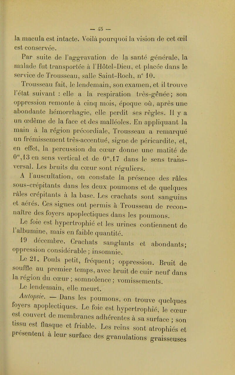 40 — la macula est intacte. Voilà pourquoi la vision de cet œil est conservée. Par suite de rag*gTavalion de la santé g’énérale, la malade fut transportée à ridotel-Dieu, et placée dans le service de Trousseau, salle Saint-Roch, n 10. Trousseau fait, le lendemain, son examen, et il trouve l’état suivant : elle a la respiration très-g“ênée; son oppression remonte à cinq mois, époque où, après une abondante liémoriTiag'ie, elle perdit ses règdes. Il y a un œdème de la face et des malléoles. En appliquant la main à la régaon précordiale, Trousseau a remarqué un frémissement très-accentué, sigme de péricardite, et, en effet, la percussion du cœur donne une matité de 0 ,13 en sens vertical et de 0',17 dans le sens trans- versal. Les bruits du cœur sont rég’uliers. A 1 auscultation, on constate la présence des râles sous-crépitants dans les deux poumons et de quelques làles crépitants à la base. Les crachats sont sang'uins et aéiés. Ces sig-nes ont permis à Trousseau de recon- naître des foyers apoplectiques dans les poumons. ^ Le foie est hypertrophié et les urines contiennent de 1 albumine, mais en faible quantité. 19 décembre. Crachats sanglants et abondants; oppression considérable ; insomnie. Le 21. Pouls petit, fréquent; oppression. Bruit de souffle au premier temps, avec bruit de cuir neuf dans lareg-ion du cœur; somnolence; vomissements. Le lendemain, elle meurt. Autopsie. — Dans les poumons, on trouve ciuelques oyers apoplectiques. Le foie est hypertrophié, le cœur est couvert de membranes adhiîrentes à sa surface ; son lis™ est flasque et friable. Les reins sont atrophiés et présentent a leur surface des granulations graisseuses