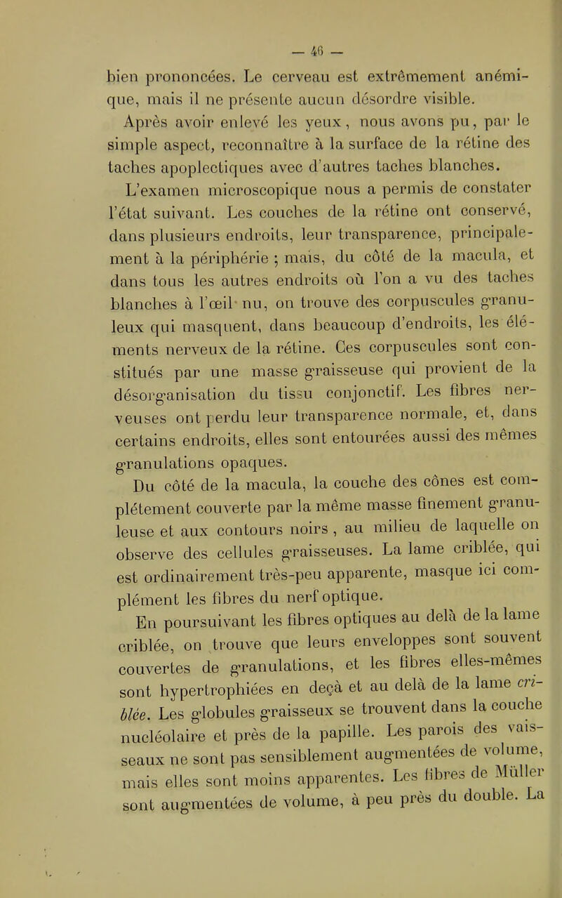 — 4fi — bien prononcées. Le cerveau est extrêmement anémi- que, mais il ne présente aucun désordre visible. Après avoir enlevé les yeux, nous avons pu, pai* le simple aspect, reconnaître a la surface de la rétine des taches apoplectiques avec d’autres taches blanches. L’examen microscopique nous a permis de constater l’état suivant. Les couches de la rétine ont conservé, dans plusieurs endroits, leur transparence, principale- ment à la périphérie ; mais, du côté de la macula, et dans tous les autres endroits où l’on a vu des taches blanches à l’œihnu, on trouve des corpuscules g*ranu- leux qui masquent, dans beaucoup d’endroits, les élé- ments nerveux de la rétine. Ces corpuscules sont con- stitués par une masse g’raisseuse qui provient de la désorg’anisation du tissu conjonctif. Les fibres ner- veuses ont perdu leur transparence normale, et, clans certains endroits, elles sont entourées aussi des mêmes g-ranulations opac^ues. Du côté de la macula, la couche des cônes est com- plètement couverte par la même masse finement g*ranu- leuse et aux contours noirs, au milieu de lacpielle on observe des cellules pi'raisseuses. La lame criblée, qui est ordinairement très-peu apparente, masque ici com- plément les fibres du nerf optic[ue. En poursuivant les fibres optiques au delà de la lame criblée, on trouve que leurs enveloppes sont souvent couvertes de granulations, et les fibres elles-mêmes sont hypertrophiées en deçà et au delà de la lame cri- blée. Les g-lobules g*raisseux se trouvent dans la couche nucléolaire et près de la papille. Les parois des vais- seaux ne sont pas sensiblement aug-mentées de volume, mais elles sont moins apparentes. Les libres de Muller sont aug’mentées de volume, à peu près du double. La