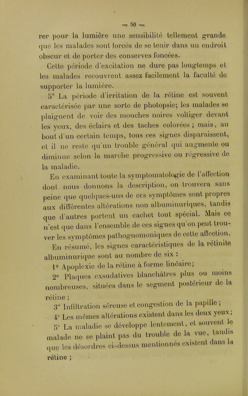 80 rer pour la lumière une sensibilité tellement grande que les malades sont forcés de se tenir dans un endroit obscur et de porter des conserves foncées. Cette période d’excitation ne dure pas long'temps et les malades recouvrent assez facilement la faculté de supporter la lumière. 5“ La période d’irritation de la rétine est souvent caractérisée par une sorte de photopsie; les malades se plaig*nent de voir des mouches noires voltig*er devant les yeux, des éclairs et des taches colorées ; mais , au bout d’un certain temps, tous ces sig*nes disparaissent, et il ne reste qu’un trouble g’énéral qui augmente ou diminue selon la marche progressive ou régressive de la maladie. En examinant toute la symptomatologie de l’affection dont nous donnons la description, on trouvera sans peine que quelques-uns de ces symptômes sont propres aux différentes altérations non albuminuriques, tandis que d’autres portent un cachet tout spécial. Mais ce n’est que dans l’ensemble de ces signes qu’on peut trou- ver les symptômes pathognomoniques de cette affeehon. En résumé, les signes caractéristiques de la rétinite alhuminurique sont au nombre de six : 1“ Apoplexie de la rétine à forme lineaiie, 2® Plaques exsudatives blanchâtres plus ou moins nombreuses, situées dans le segment postérieur de la rétine; S Infiltration séreuse et congestion de la papil e , 4“ Les mêmes altérations existent dans les deux yeux; S La maladie se développe lentement, et souvent le malade ne se plaint pas du trouble de la vue, tandis que les désordres cl-dessus mentionnés existent dans a rétine ;