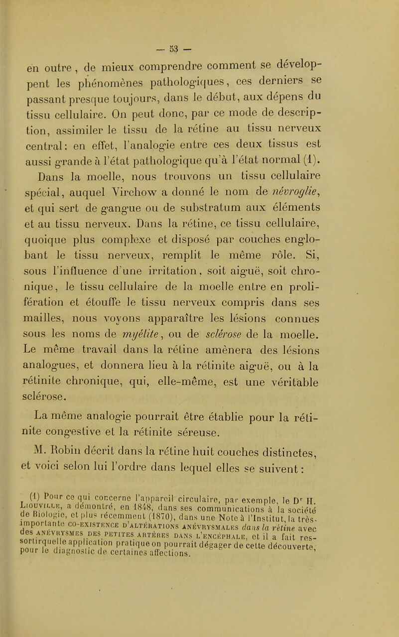 en outre, de mieux comprendre comment se dévelop- pent les phénomènes patholog'iques, ces derniers se passant presque toujours, dans le début, aux dépens du tissu cellulaire. On peut donc, par ce mode de descrip- tion, assimiler le tissu de la rétine au tissu nerveux central: en effet, ranalog*ie entre ces deux tissus est aussi gTande à l’état pathologique qu’à l’état normal (1). Dans la moelle, nous trouvons un tissu cellulaire spécial, auquel Virchow a donné le nom de névroglie^ et qui sert de g'ang'ue ou de substratum aux éléments et au tissu nerveux. Dans la rétine, ce tissu cellulaire, quoique plus complexe et disposé par couches eng*lo- bant le tissu nerveux, remplit le même rôle. Si, sous l’influence d’une irritation, soit aig'uë, soit chro- nique, le tissu cellulaire de la moelle entre en proli- fération et étouffe le tissu nerveux compris dans ses mailles, nous voyons apparaître les lésions connues sous les noms de myélite ^ ou de sclérose de la moelle. Le même travail dans la rétine amènera des lésions analog*ues, et donnera lieu à la rétinite aig*uë, ou à la rétinite chronique, qui, elle-même, est une véritable sclérose. La même analog'ie pourrait être établie pour la réli- nite cong’estive et la rétinite séreuse. M. Robin décrit dans la rétine huit couches distinctes, et voici selon lui l’ordre dans lequel elles se suivent : (i) Pour CO qui concerne l’appareil circulaire, par exemple, le D’' H. Liouv(u.k, a demotilré, en 1848, dans ses communications à la société de Rio ogie, et plu? récemment (1870), dans une Note à l’Institut, la très- importante co-ExiSTENCE d’altérations ANÉVRYSMALES dans la réline avec des ANEVRYSMES nES PETITES ARTÈRES DANS l’enoéphale, ot il a fait ros- nm I pourrait dégager de cette découverte pour le diagnostic de certaines affections. ou>eitc,