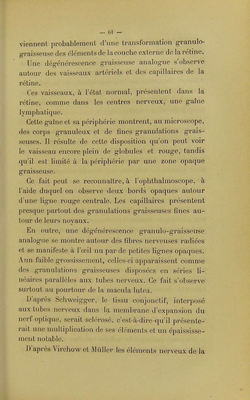viennent probablement d'une transformation g’raniilo- g’raisseuse des éléments de la couche externe de la rétine. Une dég'énérescence g-raisseuse analog-ue s’observe autour des vaisseaux artériels et des capillaires de la rétine. Ces vaisseaux, à l’état normal, présentent dans la rétine, comme dans les centres nerveux, une g’aîne lymphatique. Cette g’aîne et sa périphérie montrent, au microscope, des corps g’ranuleux et de fines g’ranulations g-rais- seuses. Il résulte de cette disposition qu’on peut voir le vaisseau encore plein de g’iobules et roug*e, tandis qu’il est limité à la périphérie par une zone opaque g’raisseuse. Ce fait peut se reconnaître, à l’ophthalmoscope, à l’aide duquel on observe deux bords opaques autour d’une lig’iie roug*e centrale. Les capillaires présentent presque partout des g-ranulations g*raisseuses fines au- tour de leurs noyaux. En outre, une dég’énérescence g*ranulo-g’raisseuse analog’Lie se montre autour des fibres nerveuses radiées et se manifeste à l’œil nu par de petites lig’nes opaques. A un faible g’rossissement, celles-ci apparaissent comme des g’ranulatioTis g’raisseuses disposées en séries li- néaires parallèles aux tubes nerveux. Ce fait s’observe surtout au pourtour de la macula lutea. D’après Schweig’gœr, le tissu conjonctif, interposé aux tubes nerveux dans la membrane d’expansion du nerf optique, serait sclérosé, c’est-à-dire-cju’il présente- rait une multiplication de ses cléments et un épaississe- ment notable. 1) après Virchow et Millier les éléments nerveux de la