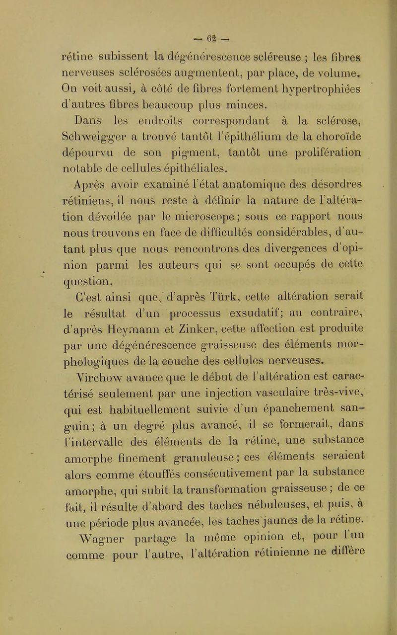 rétine subissent la dég’énérescence scléreuse ; les fibres nerveuses sclérosées aiig’mentent, par place, de volume. On voit aussi, à côté de fibres fortement hypertrophiées d’autres fibres beaucoup plus minces. Dans les endroits correspondant à la sclérose, Schweig'g’er a trouvé tantôt l’épithélium de la choroïde dépourvu de son pig*ment, tantôt une prolifération notable de cellules épithéliales. Après avoir examiné l’état anatomique des désordres rétiniens, il nous reste à définir la nature de l’altéra- tion dévoilée par le microscope ; sous ce rapport nous nous trouvons en face de difficultés considérables, d’au- tant plus que nous rencontrons des diverg*ences d’opi- nion parmi les auteurs qui se sont occupés de cette question. C’est ainsi que, d’après Türk, cette altération serait le résultat d’un processus exsudatif; au contraire, d’après Heymann et Zinker, cette affection est produite par une dég’énérescence graisseuse des éléments mor- pholog’iques de la couche des cellules nerveuses. Virchow avance que le début de l’altération est carac- térisé seulement par une injection vasculaire très-vive, qui est habituellement suivie d’un épanchement san- g’uin ; à un deg’ré plus avancé, il se formerait, dans l’intervalle des éléments de la rétine, une substance amorphe finement granuleuse ; ces éléments seraient alors comme étouffés consécutivement par la substance amorphe, qui subit la transformation graisseuse , de ce fait, il résulte d’abord des taches nébuleuses, et puis, à une période plus avancée, les taches jaunes de la rétine. Wag’ner partag'e la même opinion et, pour 1 un comme pour l’autre, l’altération rétinienne ne diffeie