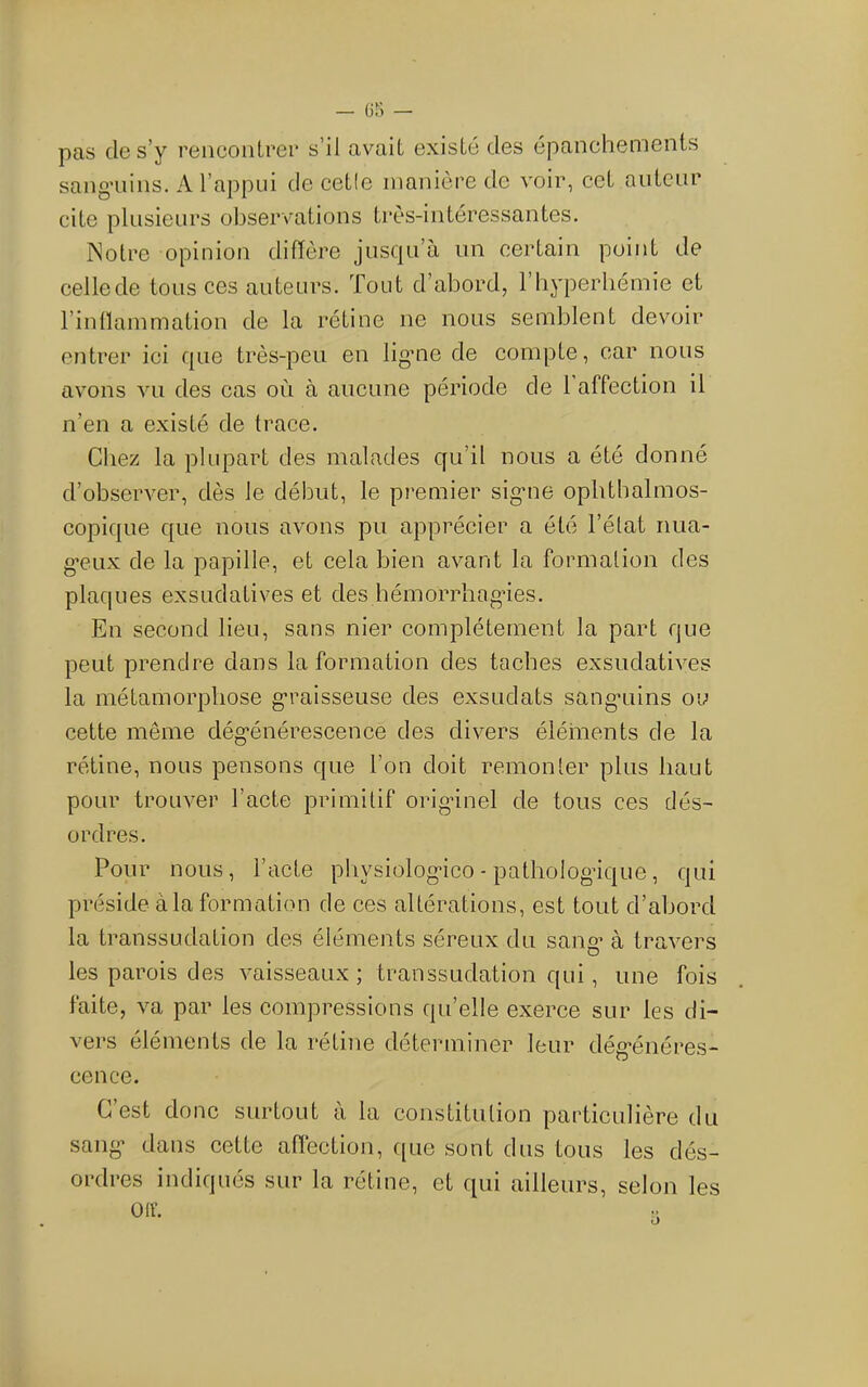 pas de s’y rencontrei* s’il avait existé des épanchements sangaiins. A l’appui de cetle manière de voir, cet auteur cite plusieurs observations très-intéressantes. Notre opinion difïère jusqu’à un certain point de cellede tous ces auteurs. Tout d’abord, l’byperbémie et l’inllammation de la rétine ne nous semblent devoir entrer ici que très-peu en ligme de compte, car nous avons vu des cas où à aucune période de 1 affection il n’en a existé de trace. Chez la plupart des malades qu’il nous a été donné d’observer, dès le début, le premier sig’ne ophthalmos- copique que nous avons pu apprécier a été l’état nua- g’CLix de la papille, et cela bien avant la formation des plaques exsudatives et des hémorrliagdes. En second lieu, sans nier complètement la part que peut prendre dans la formation des taches exsudatives la métamorphose graisseuse des exsudats sang-uins ou cette même dég'énérescence des divers éléments de la rétine, nous pensons que l’on doit remonter plus haut pour trouver l’acte primitif origdnel de tous ces dés- ordres. Pour nous, l’acte physiolog'ico - pathologique, qui préside à la formation de ces altérations, est tout d’abord la transsudation des éléments séreux du sang’ à travers les parois des vaisseaux ; transsudation qui, une fois faite, va par les compressions qu’elle exerce sur les di- vers éléments de la rétine déterminer leur dég-énéres- cence. C’est donc surtout à la constitution particulière du sang* dans cette aftéction, ([ue sont dus tous les dés- ordres indiqués sur la rétine, et qui ailleurs, selon les ülV.